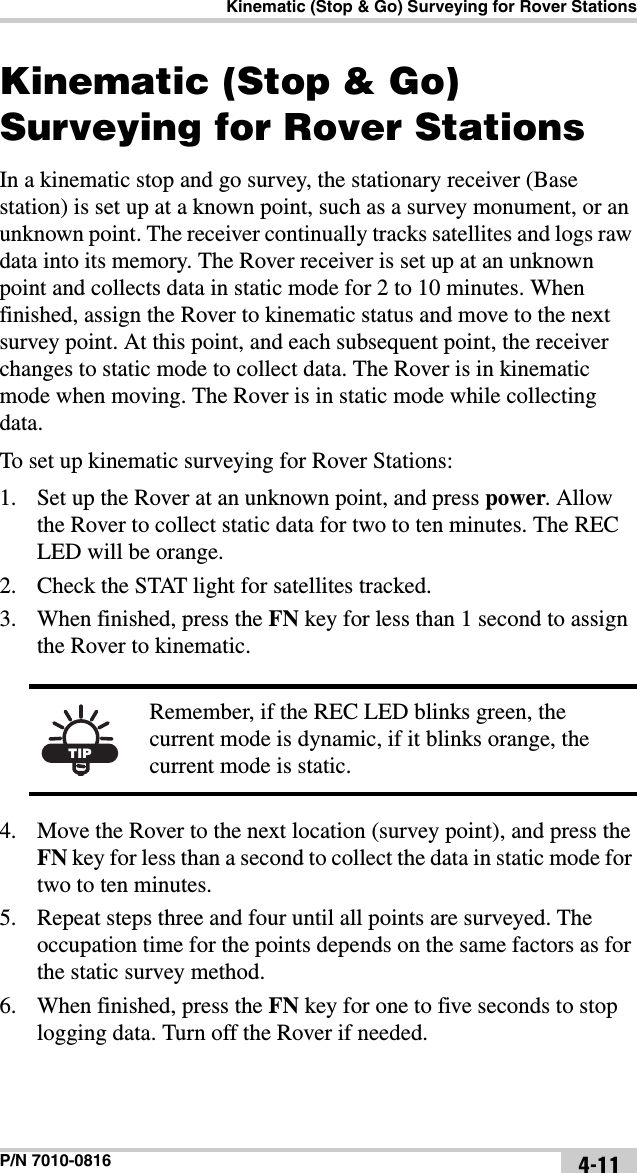 Kinematic (Stop &amp; Go) Surveying for Rover StationsP/N 7010-0816 4-11Kinematic (Stop &amp; Go) Surveying for Rover StationsIn a kinematic stop and go survey, the stationary receiver (Base station) is set up at a known point, such as a survey monument, or an unknown point. The receiver continually tracks satellites and logs raw data into its memory. The Rover receiver is set up at an unknown point and collects data in static mode for 2 to 10 minutes. When finished, assign the Rover to kinematic status and move to the next survey point. At this point, and each subsequent point, the receiver changes to static mode to collect data. The Rover is in kinematic mode when moving. The Rover is in static mode while collecting data.To set up kinematic surveying for Rover Stations:1. Set up the Rover at an unknown point, and press power. Allow the Rover to collect static data for two to ten minutes. The REC LED will be orange.2. Check the STAT light for satellites tracked.3. When finished, press the FN key for less than 1 second to assign the Rover to kinematic. 4. Move the Rover to the next location (survey point), and press the FN key for less than a second to collect the data in static mode for two to ten minutes.5. Repeat steps three and four until all points are surveyed. The occupation time for the points depends on the same factors as for the static survey method.6. When finished, press the FN key for one to five seconds to stop logging data. Turn off the Rover if needed.TIPRemember, if the REC LED blinks green, the current mode is dynamic, if it blinks orange, the current mode is static.