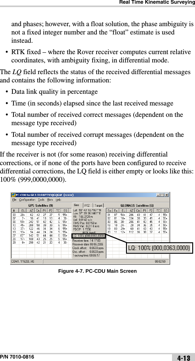 Real Time Kinematic SurveyingP/N 7010-0816 4-13and phases; however, with a float solution, the phase ambiguity is not a fixed integer number and the “float” estimate is used instead.• RTK fixed – where the Rover receiver computes current relative coordinates, with ambiguity fixing, in differential mode.The LQ field reflects the status of the received differential messages and contains the following information:• Data link quality in percentage• Time (in seconds) elapsed since the last received message• Total number of received correct messages (dependent on the message type received)• Total number of received corrupt messages (dependent on the message type received)If the receiver is not (for some reason) receiving differential corrections, or if none of the ports have been configured to receive differential corrections, the LQ field is either empty or looks like this: 100% (999,0000,0000). Figure 4-7. PC-CDU Main Screen