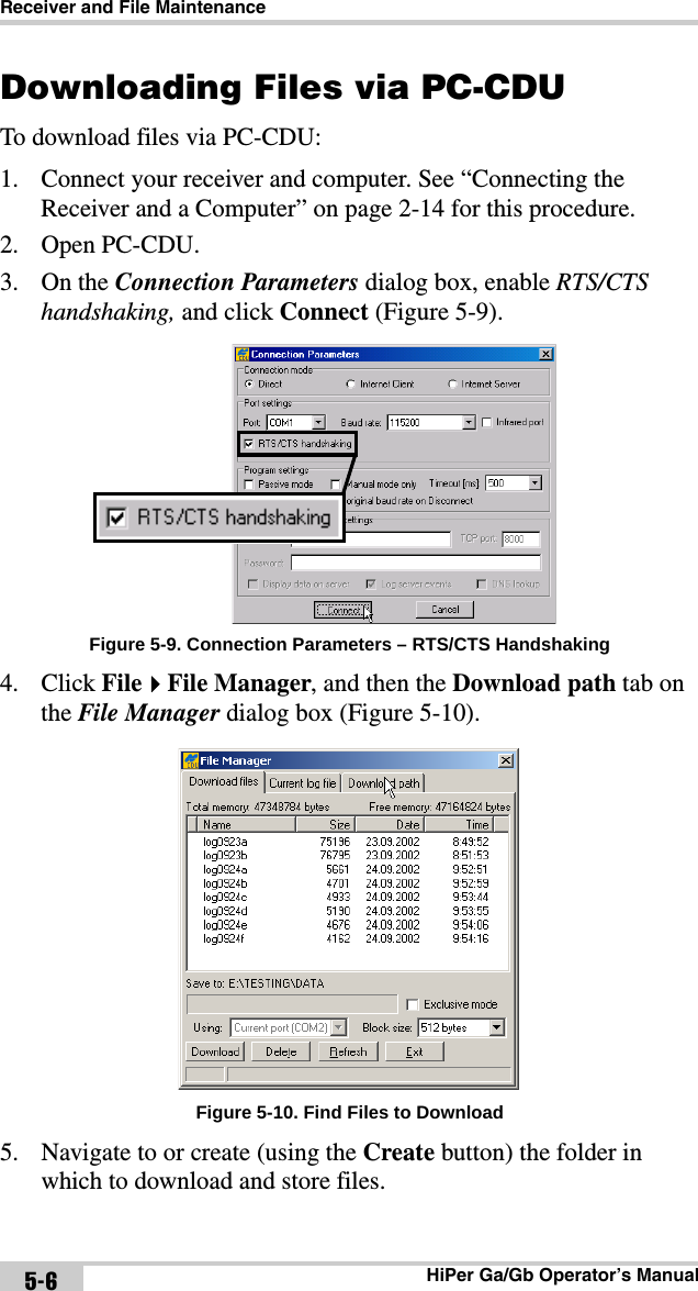 Receiver and File MaintenanceHiPer Ga/Gb Operator’s Manual5-6Downloading Files via PC-CDUTo download files via PC-CDU:1. Connect your receiver and computer. See “Connecting the Receiver and a Computer” on page 2-14 for this procedure.2. Open PC-CDU. 3. On the Connection Parameters dialog box, enable RTS/CTS handshaking, and click Connect (Figure 5-9). Figure 5-9. Connection Parameters – RTS/CTS Handshaking4. Click FileFile Manager, and then the Download path tab on the File Manager dialog box (Figure 5-10). Figure 5-10. Find Files to Download5. Navigate to or create (using the Create button) the folder in which to download and store files.