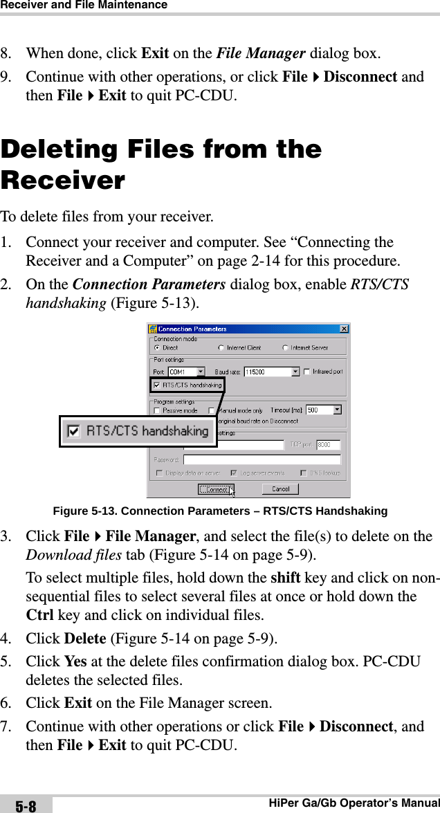 Receiver and File MaintenanceHiPer Ga/Gb Operator’s Manual5-88. When done, click Exit on the File Manager dialog box.9. Continue with other operations, or click FileDisconnect and then FileExit to quit PC-CDU.Deleting Files from the ReceiverTo delete files from your receiver. 1. Connect your receiver and computer. See “Connecting the Receiver and a Computer” on page 2-14 for this procedure.2. On the Connection Parameters dialog box, enable RTS/CTS handshaking (Figure 5-13).Figure 5-13. Connection Parameters – RTS/CTS Handshaking3. Click FileFile Manager, and select the file(s) to delete on the Download files tab (Figure 5-14 on page 5-9).To select multiple files, hold down the shift key and click on non-sequential files to select several files at once or hold down the Ctrl key and click on individual files. 4. Click Delete (Figure 5-14 on page 5-9).5. Click Ye s  at the delete files confirmation dialog box. PC-CDU deletes the selected files.6. Click Exit on the File Manager screen.7. Continue with other operations or click FileDisconnect, and then FileExit to quit PC-CDU.
