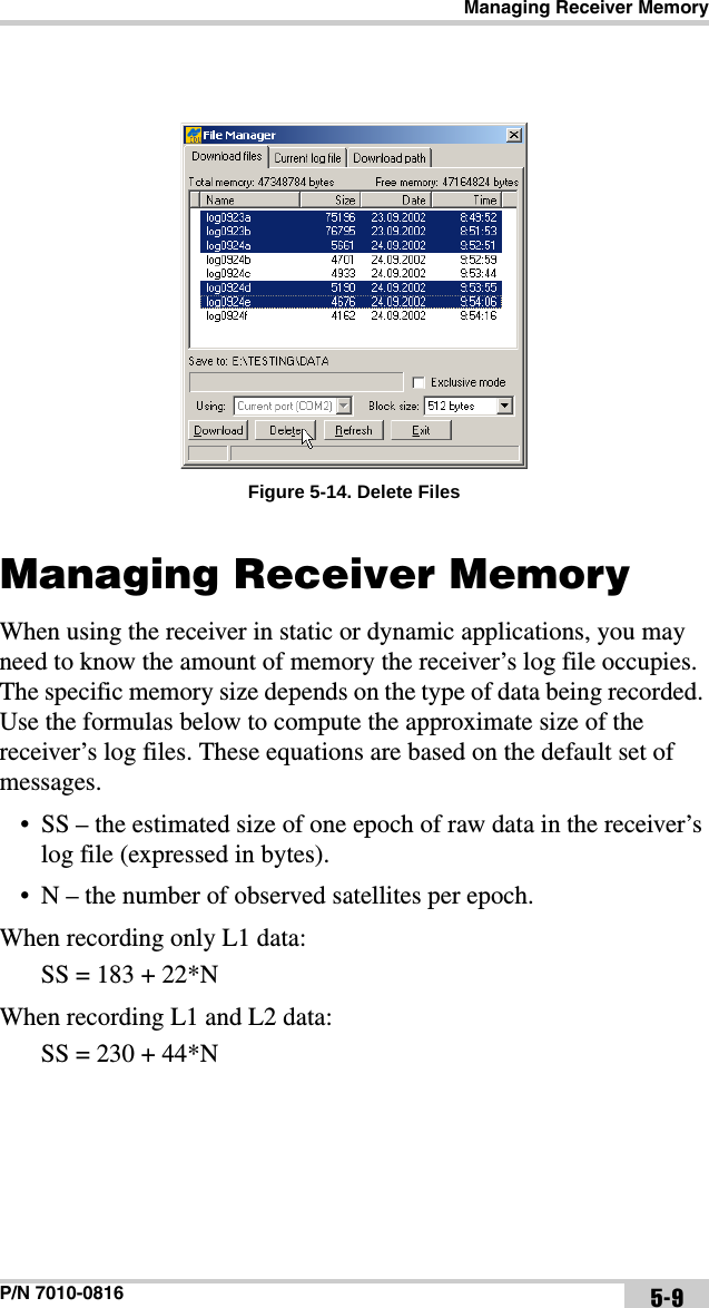 Managing Receiver MemoryP/N 7010-0816 5-9Figure 5-14. Delete FilesManaging Receiver MemoryWhen using the receiver in static or dynamic applications, you may need to know the amount of memory the receiver’s log file occupies. The specific memory size depends on the type of data being recorded. Use the formulas below to compute the approximate size of the receiver’s log files. These equations are based on the default set of messages.• SS – the estimated size of one epoch of raw data in the receiver’s log file (expressed in bytes).• N – the number of observed satellites per epoch.When recording only L1 data: SS = 183 + 22*NWhen recording L1 and L2 data: SS = 230 + 44*N