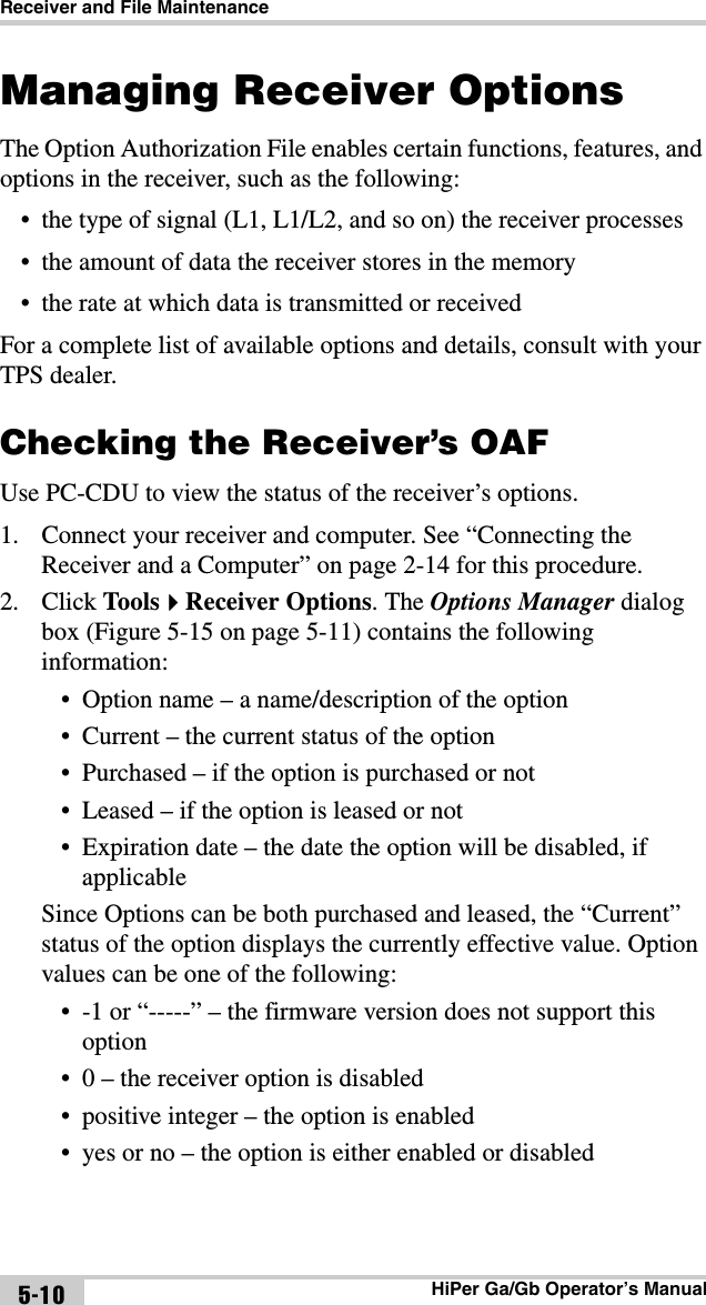 Receiver and File MaintenanceHiPer Ga/Gb Operator’s Manual5-10Managing Receiver OptionsThe Option Authorization File enables certain functions, features, and options in the receiver, such as the following:• the type of signal (L1, L1/L2, and so on) the receiver processes• the amount of data the receiver stores in the memory• the rate at which data is transmitted or receivedFor a complete list of available options and details, consult with your TPS dealer.Checking the Receiver’s OAFUse PC-CDU to view the status of the receiver’s options. 1. Connect your receiver and computer. See “Connecting the Receiver and a Computer” on page 2-14 for this procedure.2. Click ToolsReceiver Options. The Options Manager dialog box (Figure 5-15 on page 5-11) contains the following information:• Option name – a name/description of the option• Current – the current status of the option• Purchased – if the option is purchased or not• Leased – if the option is leased or not• Expiration date – the date the option will be disabled, if applicableSince Options can be both purchased and leased, the “Current” status of the option displays the currently effective value. Option values can be one of the following:• -1 or “-----” – the firmware version does not support this option• 0 – the receiver option is disabled• positive integer – the option is enabled• yes or no – the option is either enabled or disabled
