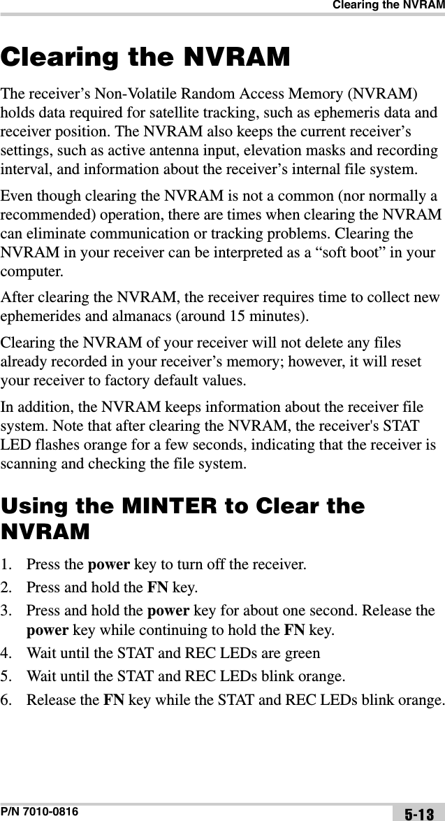 Clearing the NVRAMP/N 7010-0816 5-13Clearing the NVRAMThe receiver’s Non-Volatile Random Access Memory (NVRAM) holds data required for satellite tracking, such as ephemeris data and receiver position. The NVRAM also keeps the current receiver’s settings, such as active antenna input, elevation masks and recording interval, and information about the receiver’s internal file system. Even though clearing the NVRAM is not a common (nor normally a recommended) operation, there are times when clearing the NVRAM can eliminate communication or tracking problems. Clearing the NVRAM in your receiver can be interpreted as a “soft boot” in your computer. After clearing the NVRAM, the receiver requires time to collect new ephemerides and almanacs (around 15 minutes).Clearing the NVRAM of your receiver will not delete any files already recorded in your receiver’s memory; however, it will reset your receiver to factory default values.In addition, the NVRAM keeps information about the receiver file system. Note that after clearing the NVRAM, the receiver&apos;s STAT LED flashes orange for a few seconds, indicating that the receiver is scanning and checking the file system. Using the MINTER to Clear the NVRAM1. Press the power key to turn off the receiver.2. Press and hold the FN key.3. Press and hold the power key for about one second. Release the power key while continuing to hold the FN key.4. Wait until the STAT and REC LEDs are green5. Wait until the STAT and REC LEDs blink orange.6. Release the FN key while the STAT and REC LEDs blink orange.