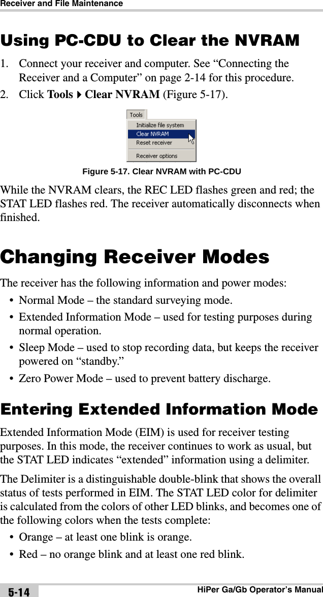 Receiver and File MaintenanceHiPer Ga/Gb Operator’s Manual5-14Using PC-CDU to Clear the NVRAM1. Connect your receiver and computer. See “Connecting the Receiver and a Computer” on page 2-14 for this procedure.2. Click ToolsClear NVRAM (Figure 5-17). Figure 5-17. Clear NVRAM with PC-CDUWhile the NVRAM clears, the REC LED flashes green and red; the STAT LED flashes red. The receiver automatically disconnects when finished. Changing Receiver ModesThe receiver has the following information and power modes: • Normal Mode – the standard surveying mode.• Extended Information Mode – used for testing purposes during normal operation.• Sleep Mode – used to stop recording data, but keeps the receiver powered on “standby.”• Zero Power Mode – used to prevent battery discharge.Entering Extended Information ModeExtended Information Mode (EIM) is used for receiver testing purposes. In this mode, the receiver continues to work as usual, but the STAT LED indicates “extended” information using a delimiter.The Delimiter is a distinguishable double-blink that shows the overall status of tests performed in EIM. The STAT LED color for delimiter is calculated from the colors of other LED blinks, and becomes one of the following colors when the tests complete:• Orange – at least one blink is orange. • Red – no orange blink and at least one red blink. 