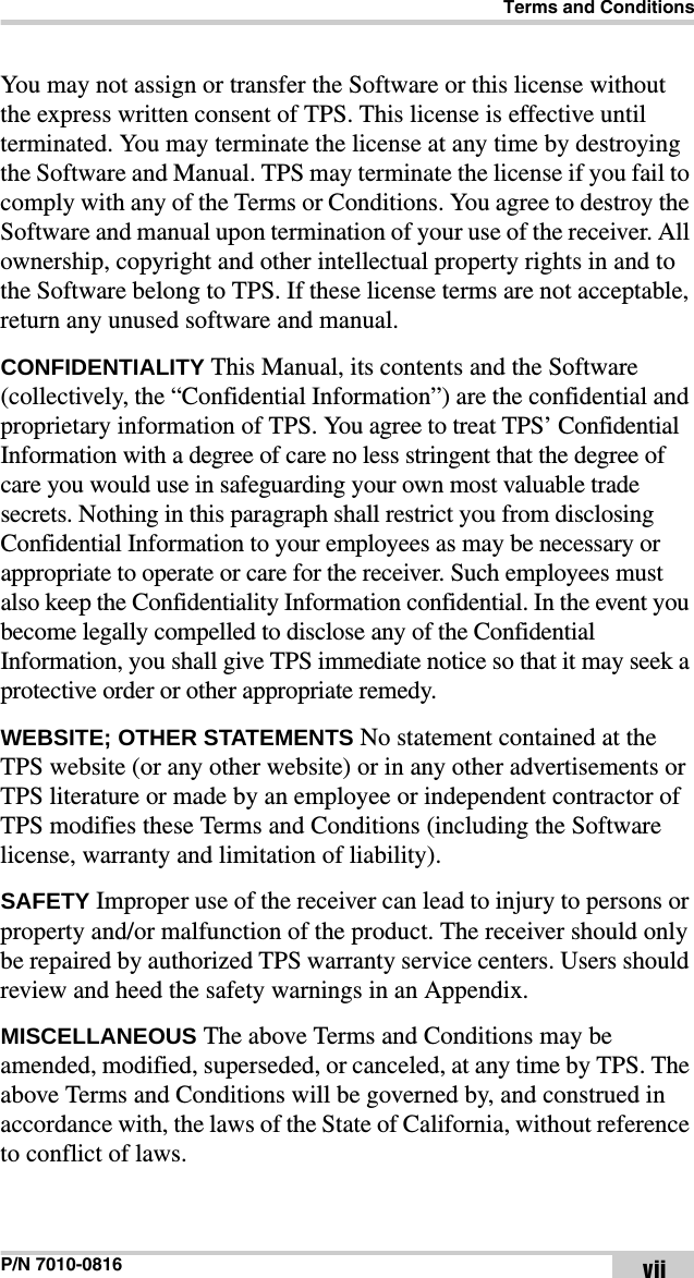 Terms and ConditionsP/N 7010-0816 viiYou may not assign or transfer the Software or this license without the express written consent of TPS. This license is effective until terminated. You may terminate the license at any time by destroying the Software and Manual. TPS may terminate the license if you fail to comply with any of the Terms or Conditions. You agree to destroy the Software and manual upon termination of your use of the receiver. All ownership, copyright and other intellectual property rights in and to the Software belong to TPS. If these license terms are not acceptable, return any unused software and manual.CONFIDENTIALITY This Manual, its contents and the Software (collectively, the “Confidential Information”) are the confidential and proprietary information of TPS. You agree to treat TPS’ Confidential Information with a degree of care no less stringent that the degree of care you would use in safeguarding your own most valuable trade secrets. Nothing in this paragraph shall restrict you from disclosing Confidential Information to your employees as may be necessary or appropriate to operate or care for the receiver. Such employees must also keep the Confidentiality Information confidential. In the event you become legally compelled to disclose any of the Confidential Information, you shall give TPS immediate notice so that it may seek a protective order or other appropriate remedy.WEBSITE; OTHER STATEMENTS No statement contained at the TPS website (or any other website) or in any other advertisements or TPS literature or made by an employee or independent contractor of TPS modifies these Terms and Conditions (including the Software license, warranty and limitation of liability). SAFETY Improper use of the receiver can lead to injury to persons or property and/or malfunction of the product. The receiver should only be repaired by authorized TPS warranty service centers. Users should review and heed the safety warnings in an Appendix.MISCELLANEOUS The above Terms and Conditions may be amended, modified, superseded, or canceled, at any time by TPS. The above Terms and Conditions will be governed by, and construed in accordance with, the laws of the State of California, without reference to conflict of laws.
