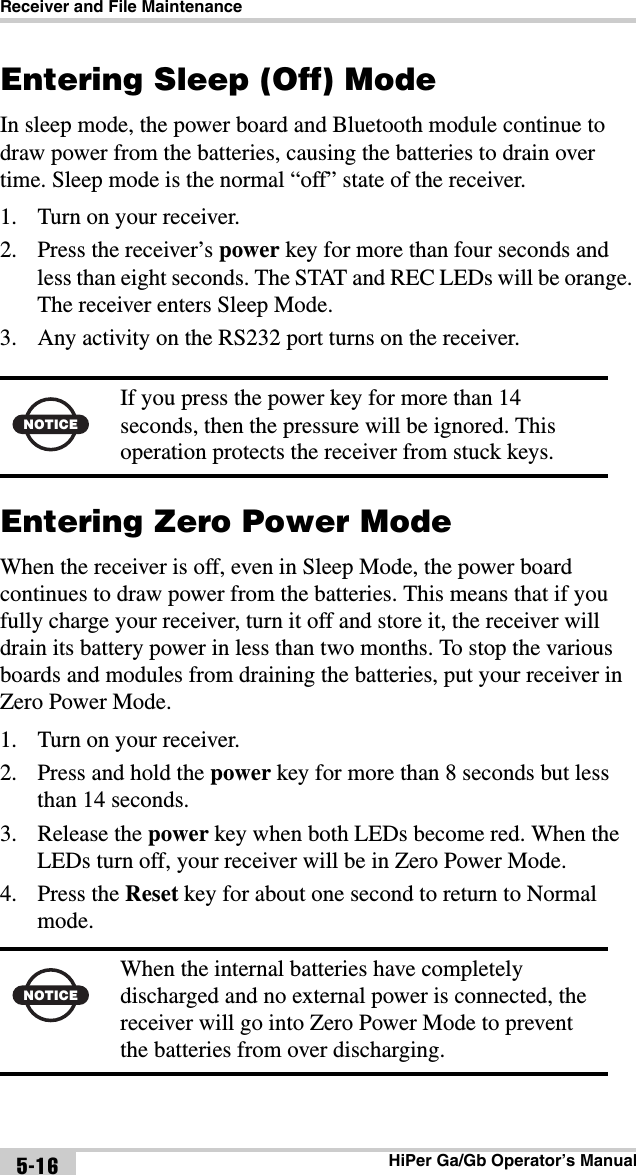 Receiver and File MaintenanceHiPer Ga/Gb Operator’s Manual5-16Entering Sleep (Off) ModeIn sleep mode, the power board and Bluetooth module continue to draw power from the batteries, causing the batteries to drain over time. Sleep mode is the normal “off” state of the receiver.1. Turn on your receiver.2. Press the receiver’s power key for more than four seconds and less than eight seconds. The STAT and REC LEDs will be orange. The receiver enters Sleep Mode.3. Any activity on the RS232 port turns on the receiver.Entering Zero Power ModeWhen the receiver is off, even in Sleep Mode, the power board continues to draw power from the batteries. This means that if you fully charge your receiver, turn it off and store it, the receiver will drain its battery power in less than two months. To stop the various boards and modules from draining the batteries, put your receiver in Zero Power Mode.1. Turn on your receiver.2. Press and hold the power key for more than 8 seconds but less than 14 seconds.3. Release the power key when both LEDs become red. When the LEDs turn off, your receiver will be in Zero Power Mode.4. Press the Reset key for about one second to return to Normal mode. NOTICEIf you press the power key for more than 14 seconds, then the pressure will be ignored. This operation protects the receiver from stuck keys.NOTICEWhen the internal batteries have completely discharged and no external power is connected, the receiver will go into Zero Power Mode to prevent the batteries from over discharging.
