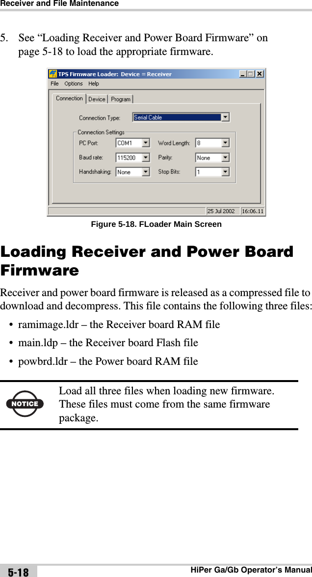 Receiver and File MaintenanceHiPer Ga/Gb Operator’s Manual5-185. See “Loading Receiver and Power Board Firmware” on page 5-18 to load the appropriate firmware. Figure 5-18. FLoader Main ScreenLoading Receiver and Power Board FirmwareReceiver and power board firmware is released as a compressed file to download and decompress. This file contains the following three files:• ramimage.ldr – the Receiver board RAM file• main.ldp – the Receiver board Flash file• powbrd.ldr – the Power board RAM file NOTICELoad all three files when loading new firmware. These files must come from the same firmware package.
