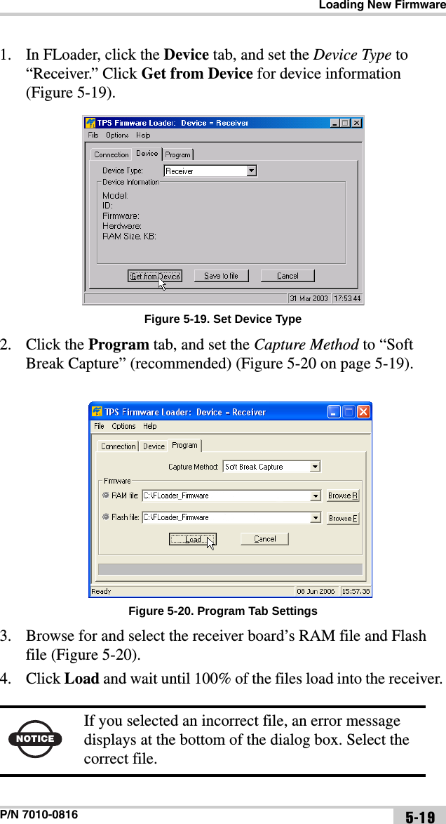 Loading New FirmwareP/N 7010-0816 5-191. In FLoader, click the Device tab, and set the Device Type to “Receiver.” Click Get from Device for device information (Figure 5-19). Figure 5-19. Set Device Type2. Click the Program tab, and set the Capture Method to “Soft Break Capture” (recommended) (Figure 5-20 on page 5-19).Figure 5-20. Program Tab Settings3. Browse for and select the receiver board’s RAM file and Flash file (Figure 5-20).4. Click Load and wait until 100% of the files load into the receiver. NOTICEIf you selected an incorrect file, an error message displays at the bottom of the dialog box. Select the correct file.