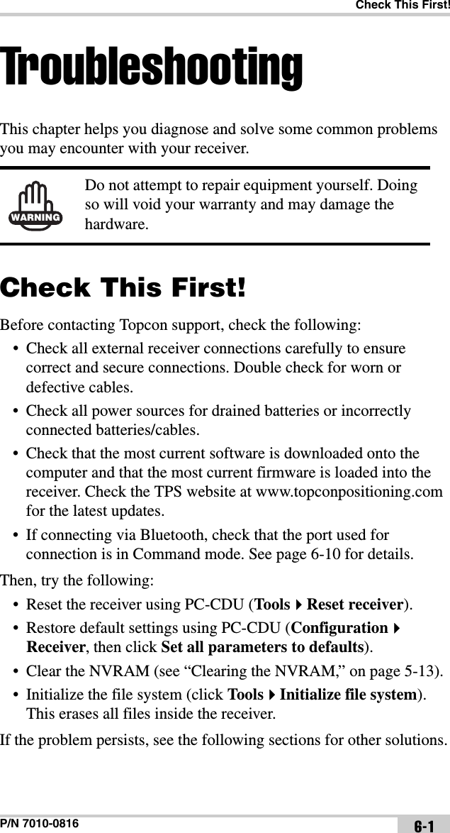 Check This First!P/N 7010-0816 6-1TroubleshootingThis chapter helps you diagnose and solve some common problems you may encounter with your receiver. Check This First!Before contacting Topcon support, check the following:• Check all external receiver connections carefully to ensure correct and secure connections. Double check for worn or defective cables.• Check all power sources for drained batteries or incorrectly connected batteries/cables.• Check that the most current software is downloaded onto the computer and that the most current firmware is loaded into the receiver. Check the TPS website at www.topconpositioning.com for the latest updates.• If connecting via Bluetooth, check that the port used for connection is in Command mode. See page 6-10 for details.Then, try the following:• Reset the receiver using PC-CDU (ToolsReset receiver).• Restore default settings using PC-CDU (ConfigurationReceiver, then click Set all parameters to defaults).• Clear the NVRAM (see “Clearing the NVRAM,” on page 5-13).• Initialize the file system (click Too lsInitialize file system). This erases all files inside the receiver.If the problem persists, see the following sections for other solutions.WARNINGDo not attempt to repair equipment yourself. Doing so will void your warranty and may damage the hardware.