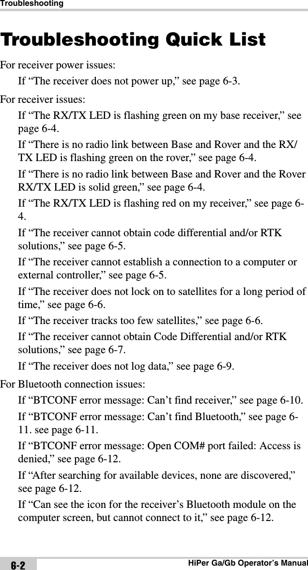 TroubleshootingHiPer Ga/Gb Operator’s Manual6-2Troubleshooting Quick ListFor receiver power issues:If “The receiver does not power up,” see page 6-3.For receiver issues:If “The RX/TX LED is flashing green on my base receiver,” see page 6-4.If “There is no radio link between Base and Rover and the RX/TX LED is flashing green on the rover,” see page 6-4.If “There is no radio link between Base and Rover and the Rover RX/TX LED is solid green,” see page 6-4.If “The RX/TX LED is flashing red on my receiver,” see page 6-4.If “The receiver cannot obtain code differential and/or RTK solutions,” see page 6-5.If “The receiver cannot establish a connection to a computer or external controller,” see page 6-5.If “The receiver does not lock on to satellites for a long period of time,” see page 6-6.If “The receiver tracks too few satellites,” see page 6-6.If “The receiver cannot obtain Code Differential and/or RTK solutions,” see page 6-7.If “The receiver does not log data,” see page 6-9.For Bluetooth connection issues:If “BTCONF error message: Can’t find receiver,” see page 6-10.If “BTCONF error message: Can’t find Bluetooth,” see page 6-11. see page 6-11.If “BTCONF error message: Open COM# port failed: Access is denied,” see page 6-12.If “After searching for available devices, none are discovered,” see page 6-12.If “Can see the icon for the receiver’s Bluetooth module on the computer screen, but cannot connect to it,” see page 6-12.