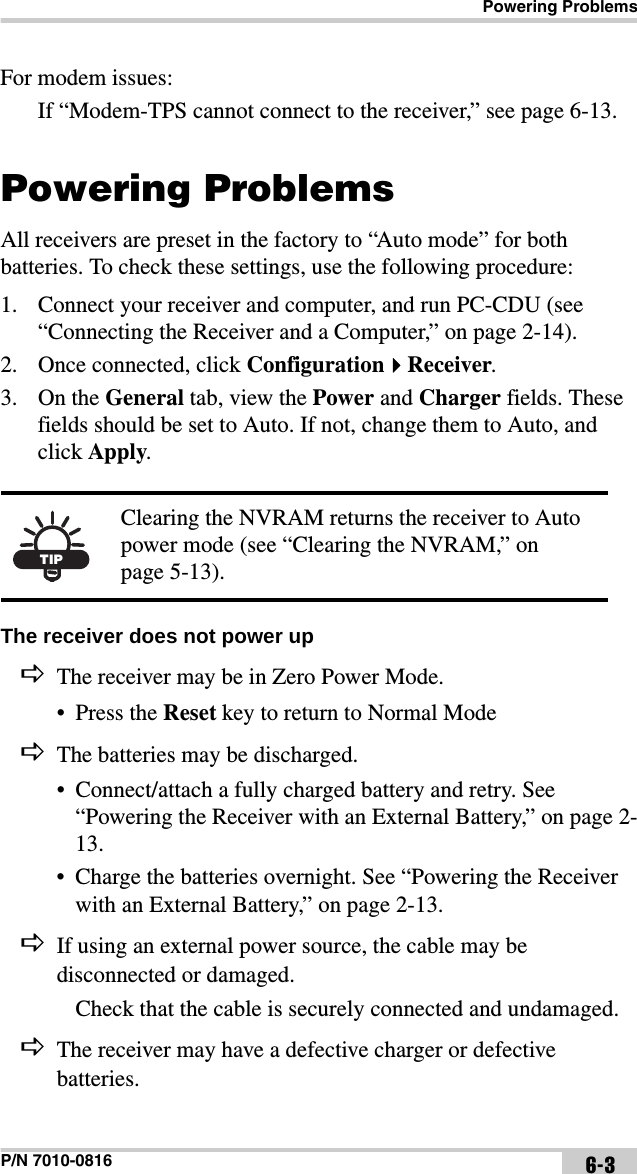 Powering ProblemsP/N 7010-0816 6-3For modem issues:If “Modem-TPS cannot connect to the receiver,” see page 6-13.Powering ProblemsAll receivers are preset in the factory to “Auto mode” for both batteries. To check these settings, use the following procedure:1. Connect your receiver and computer, and run PC-CDU (see “Connecting the Receiver and a Computer,” on page 2-14).2. Once connected, click ConfigurationReceiver. 3. On the General tab, view the Power and Charger fields. These fields should be set to Auto. If not, change them to Auto, and click Apply. The receiver does not power up The receiver may be in Zero Power Mode.• Press the Reset key to return to Normal ModeThe batteries may be discharged.• Connect/attach a fully charged battery and retry. See “Powering the Receiver with an External Battery,” on page 2-13.• Charge the batteries overnight. See “Powering the Receiver with an External Battery,” on page 2-13.If using an external power source, the cable may be disconnected or damaged.Check that the cable is securely connected and undamaged.The receiver may have a defective charger or defective batteries.TIPClearing the NVRAM returns the receiver to Auto power mode (see “Clearing the NVRAM,” on page 5-13).
