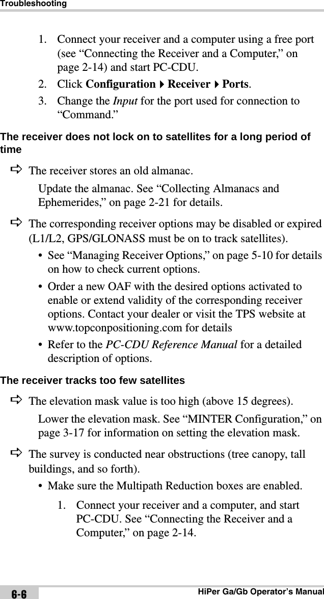 TroubleshootingHiPer Ga/Gb Operator’s Manual6-61. Connect your receiver and a computer using a free port (see “Connecting the Receiver and a Computer,” on page 2-14) and start PC-CDU.2. Click ConfigurationReceiverPorts.3. Change the Input for the port used for connection to “Command.”The receiver does not lock on to satellites for a long period of time The receiver stores an old almanac.Update the almanac. See “Collecting Almanacs and Ephemerides,” on page 2-21 for details.The corresponding receiver options may be disabled or expired (L1/L2, GPS/GLONASS must be on to track satellites).• See “Managing Receiver Options,” on page 5-10 for details on how to check current options.• Order a new OAF with the desired options activated to enable or extend validity of the corresponding receiver options. Contact your dealer or visit the TPS website at www.topconpositioning.com for details• Refer to the PC-CDU Reference Manual for a detailed description of options.The receiver tracks too few satellites The elevation mask value is too high (above 15 degrees).Lower the elevation mask. See “MINTER Configuration,” on page 3-17 for information on setting the elevation mask.The survey is conducted near obstructions (tree canopy, tall buildings, and so forth).• Make sure the Multipath Reduction boxes are enabled.1. Connect your receiver and a computer, and start PC-CDU. See “Connecting the Receiver and a Computer,” on page 2-14.