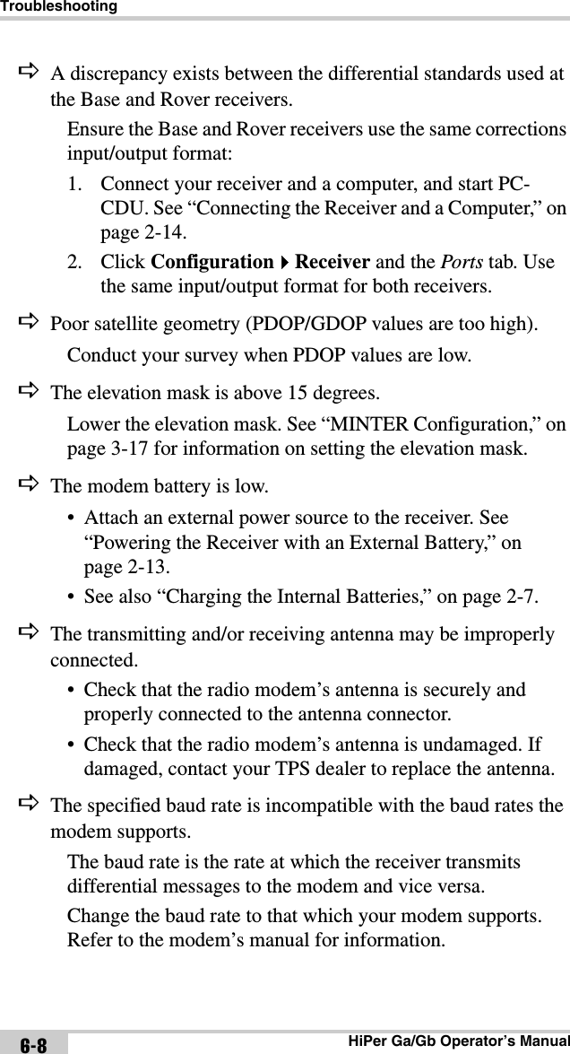 TroubleshootingHiPer Ga/Gb Operator’s Manual6-8A discrepancy exists between the differential standards used at the Base and Rover receivers.Ensure the Base and Rover receivers use the same corrections input/output format:1. Connect your receiver and a computer, and start PC-CDU. See “Connecting the Receiver and a Computer,” on page 2-14.2. Click ConfigurationReceiver and the Ports tab. Use the same input/output format for both receivers.Poor satellite geometry (PDOP/GDOP values are too high).Conduct your survey when PDOP values are low.The elevation mask is above 15 degrees.Lower the elevation mask. See “MINTER Configuration,” on page 3-17 for information on setting the elevation mask.The modem battery is low.• Attach an external power source to the receiver. See “Powering the Receiver with an External Battery,” on page 2-13.• See also “Charging the Internal Batteries,” on page 2-7.The transmitting and/or receiving antenna may be improperly connected.• Check that the radio modem’s antenna is securely and properly connected to the antenna connector.• Check that the radio modem’s antenna is undamaged. If damaged, contact your TPS dealer to replace the antenna.The specified baud rate is incompatible with the baud rates the modem supports. The baud rate is the rate at which the receiver transmits differential messages to the modem and vice versa.Change the baud rate to that which your modem supports. Refer to the modem’s manual for information.