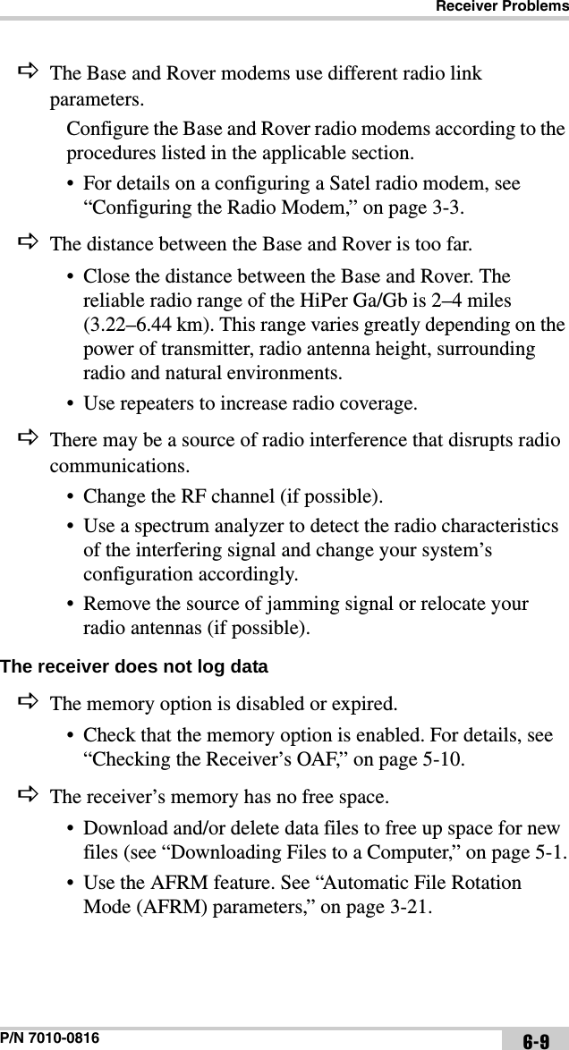Receiver ProblemsP/N 7010-0816 6-9The Base and Rover modems use different radio link parameters.Configure the Base and Rover radio modems according to the procedures listed in the applicable section.• For details on a configuring a Satel radio modem, see “Configuring the Radio Modem,” on page 3-3.The distance between the Base and Rover is too far.• Close the distance between the Base and Rover. The reliable radio range of the HiPer Ga/Gb is 2–4 miles (3.22–6.44 km). This range varies greatly depending on the power of transmitter, radio antenna height, surrounding radio and natural environments.• Use repeaters to increase radio coverage.There may be a source of radio interference that disrupts radio communications.• Change the RF channel (if possible).• Use a spectrum analyzer to detect the radio characteristics of the interfering signal and change your system’s configuration accordingly.• Remove the source of jamming signal or relocate your radio antennas (if possible).The receiver does not log data The memory option is disabled or expired.• Check that the memory option is enabled. For details, see “Checking the Receiver’s OAF,” on page 5-10.The receiver’s memory has no free space.• Download and/or delete data files to free up space for new files (see “Downloading Files to a Computer,” on page 5-1.• Use the AFRM feature. See “Automatic File Rotation Mode (AFRM) parameters,” on page 3-21.