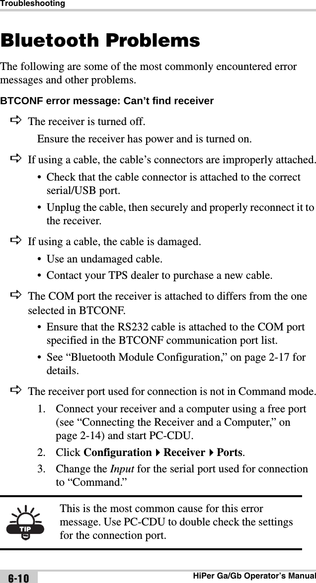 TroubleshootingHiPer Ga/Gb Operator’s Manual6-10Bluetooth ProblemsThe following are some of the most commonly encountered error messages and other problems.BTCONF error message: Can’t find receiver The receiver is turned off.Ensure the receiver has power and is turned on.If using a cable, the cable’s connectors are improperly attached.• Check that the cable connector is attached to the correct serial/USB port. • Unplug the cable, then securely and properly reconnect it to the receiver.If using a cable, the cable is damaged.• Use an undamaged cable.• Contact your TPS dealer to purchase a new cable.The COM port the receiver is attached to differs from the one selected in BTCONF.• Ensure that the RS232 cable is attached to the COM port specified in the BTCONF communication port list.• See “Bluetooth Module Configuration,” on page 2-17 for details.The receiver port used for connection is not in Command mode.1. Connect your receiver and a computer using a free port (see “Connecting the Receiver and a Computer,” on page 2-14) and start PC-CDU.2. Click ConfigurationReceiverPorts.3. Change the Input for the serial port used for connection to “Command.” TIPThis is the most common cause for this error message. Use PC-CDU to double check the settings for the connection port.