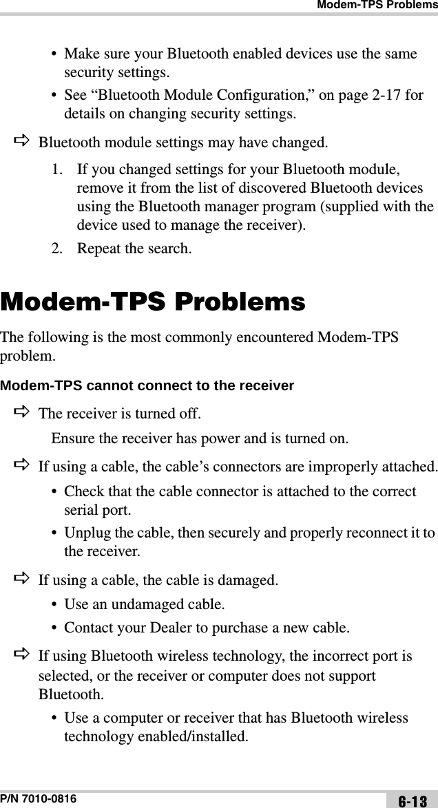 Modem-TPS ProblemsP/N 7010-0816 6-13• Make sure your Bluetooth enabled devices use the same security settings.• See “Bluetooth Module Configuration,” on page 2-17 for details on changing security settings.Bluetooth module settings may have changed.1. If you changed settings for your Bluetooth module, remove it from the list of discovered Bluetooth devices using the Bluetooth manager program (supplied with the device used to manage the receiver).2. Repeat the search.Modem-TPS ProblemsThe following is the most commonly encountered Modem-TPS problem.Modem-TPS cannot connect to the receiver The receiver is turned off.Ensure the receiver has power and is turned on.If using a cable, the cable’s connectors are improperly attached.• Check that the cable connector is attached to the correct serial port. • Unplug the cable, then securely and properly reconnect it to the receiver.If using a cable, the cable is damaged.• Use an undamaged cable.• Contact your Dealer to purchase a new cable.If using Bluetooth wireless technology, the incorrect port is selected, or the receiver or computer does not support Bluetooth.• Use a computer or receiver that has Bluetooth wireless technology enabled/installed.