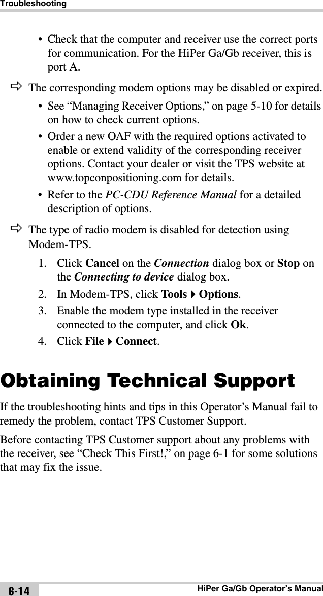 TroubleshootingHiPer Ga/Gb Operator’s Manual6-14• Check that the computer and receiver use the correct ports for communication. For the HiPer Ga/Gb receiver, this is port A.The corresponding modem options may be disabled or expired.• See “Managing Receiver Options,” on page 5-10 for details on how to check current options.• Order a new OAF with the required options activated to enable or extend validity of the corresponding receiver options. Contact your dealer or visit the TPS website at www.topconpositioning.com for details.• Refer to the PC-CDU Reference Manual for a detailed description of options.The type of radio modem is disabled for detection using Modem-TPS.1. Click Cancel on the Connection dialog box or Stop on the Connecting to device dialog box. 2. In Modem-TPS, click ToolsOptions.3. Enable the modem type installed in the receiver connected to the computer, and click Ok.4. Click FileConnect.Obtaining Technical SupportIf the troubleshooting hints and tips in this Operator’s Manual fail to remedy the problem, contact TPS Customer Support.Before contacting TPS Customer support about any problems with the receiver, see “Check This First!,” on page 6-1 for some solutions that may fix the issue.