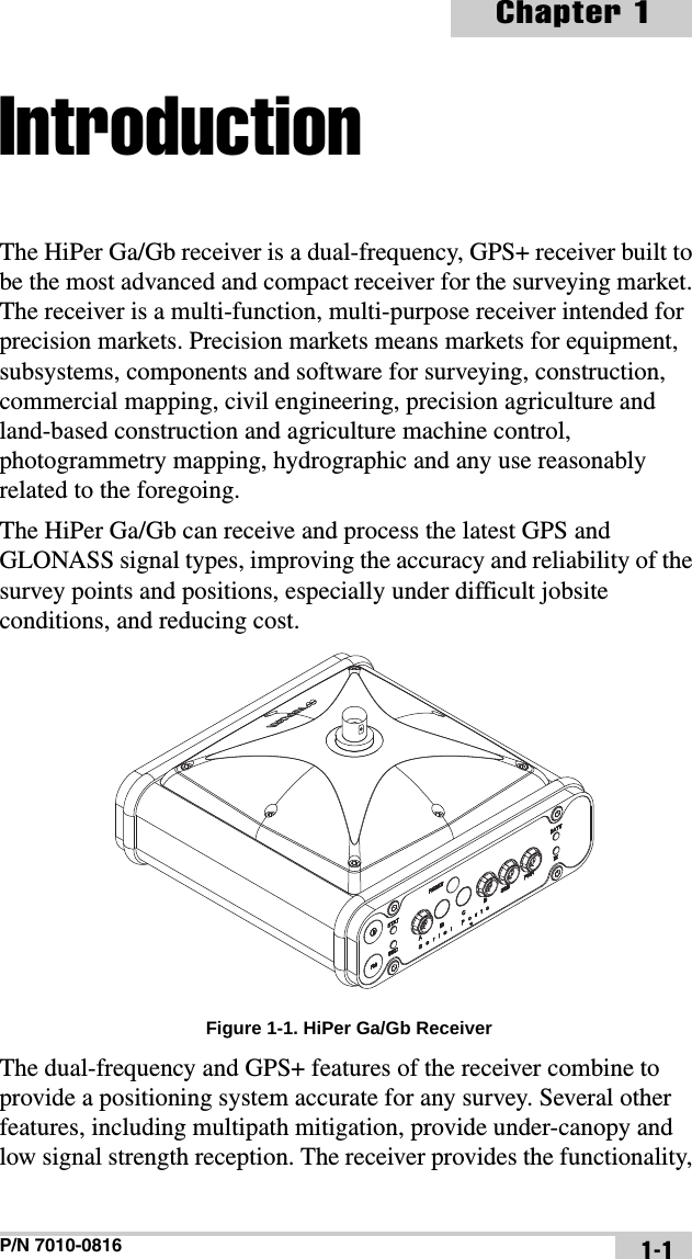 P/N 7010-0816Chapter 11-1IntroductionThe HiPer Ga/Gb receiver is a dual-frequency, GPS+ receiver built to be the most advanced and compact receiver for the surveying market. The receiver is a multi-function, multi-purpose receiver intended for precision markets. Precision markets means markets for equipment, subsystems, components and software for surveying, construction, commercial mapping, civil engineering, precision agriculture and land-based construction and agriculture machine control, photogrammetry mapping, hydrographic and any use reasonably related to the foregoing.The HiPer Ga/Gb can receive and process the latest GPS and GLONASS signal types, improving the accuracy and reliability of the survey points and positions, especially under difficult jobsite conditions, and reducing cost. Figure 1-1. HiPer Ga/Gb ReceiverThe dual-frequency and GPS+ features of the receiver combine to provide a positioning system accurate for any survey. Several other features, including multipath mitigation, provide under-canopy and low signal strength reception. The receiver provides the functionality, 