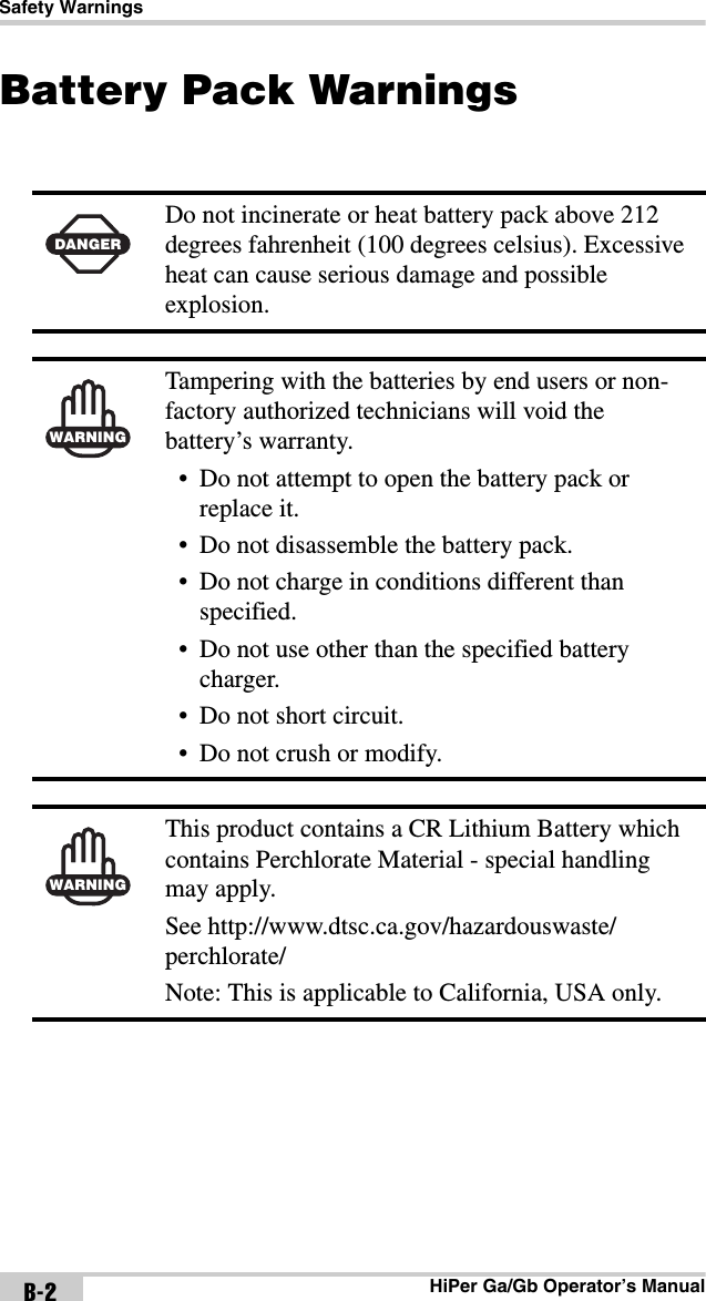 Safety WarningsHiPer Ga/Gb Operator’s ManualB-2Battery Pack Warnings DANGERDo not incinerate or heat battery pack above 212 degrees fahrenheit (100 degrees celsius). Excessive heat can cause serious damage and possible explosion.WARNINGTampering with the batteries by end users or non-factory authorized technicians will void the battery’s warranty.• Do not attempt to open the battery pack or replace it.• Do not disassemble the battery pack.• Do not charge in conditions different than specified.• Do not use other than the specified battery charger.• Do not short circuit.• Do not crush or modify.WARNINGThis product contains a CR Lithium Battery which contains Perchlorate Material - special handling may apply.  See http://www.dtsc.ca.gov/hazardouswaste/perchlorate/Note: This is applicable to California, USA only.