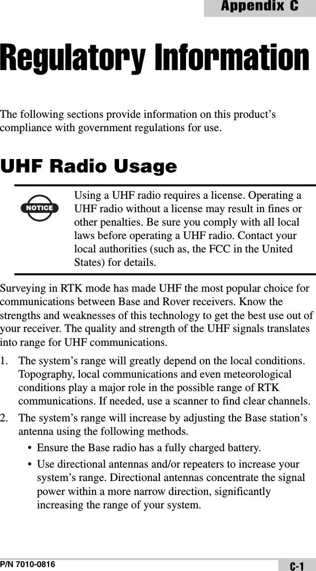 P/N 7010-0816Appendix CC-1Regulatory InformationThe following sections provide information on this product’s compliance with government regulations for use.UHF Radio UsageSurveying in RTK mode has made UHF the most popular choice for communications between Base and Rover receivers. Know the strengths and weaknesses of this technology to get the best use out of your receiver. The quality and strength of the UHF signals translates into range for UHF communications.1. The system’s range will greatly depend on the local conditions. Topography, local communications and even meteorological conditions play a major role in the possible range of RTK communications. If needed, use a scanner to find clear channels.2. The system’s range will increase by adjusting the Base station’s antenna using the following methods. • Ensure the Base radio has a fully charged battery.• Use directional antennas and/or repeaters to increase your system’s range. Directional antennas concentrate the signal power within a more narrow direction, significantly increasing the range of your system. NOTICEUsing a UHF radio requires a license. Operating a UHF radio without a license may result in fines or other penalties. Be sure you comply with all local laws before operating a UHF radio. Contact your local authorities (such as, the FCC in the United States) for details.