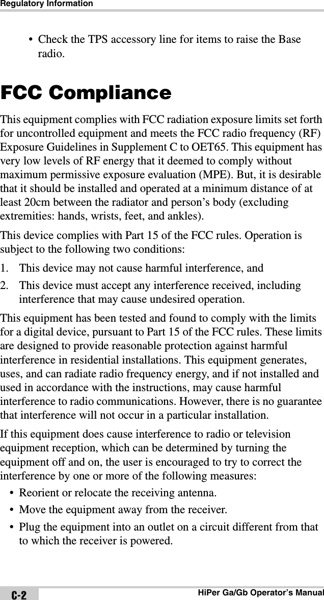 Regulatory InformationHiPer Ga/Gb Operator’s ManualC-2• Check the TPS accessory line for items to raise the Base radio.FCC ComplianceThis equipment complies with FCC radiation exposure limits set forth for uncontrolled equipment and meets the FCC radio frequency (RF) Exposure Guidelines in Supplement C to OET65. This equipment has very low levels of RF energy that it deemed to comply without maximum permissive exposure evaluation (MPE). But, it is desirable that it should be installed and operated at a minimum distance of at least 20cm between the radiator and person’s body (excluding extremities: hands, wrists, feet, and ankles).This device complies with Part 15 of the FCC rules. Operation is subject to the following two conditions:1. This device may not cause harmful interference, and2. This device must accept any interference received, including interference that may cause undesired operation.This equipment has been tested and found to comply with the limits for a digital device, pursuant to Part 15 of the FCC rules. These limits are designed to provide reasonable protection against harmful interference in residential installations. This equipment generates, uses, and can radiate radio frequency energy, and if not installed and used in accordance with the instructions, may cause harmful interference to radio communications. However, there is no guarantee that interference will not occur in a particular installation.If this equipment does cause interference to radio or television equipment reception, which can be determined by turning the equipment off and on, the user is encouraged to try to correct the interference by one or more of the following measures:• Reorient or relocate the receiving antenna.• Move the equipment away from the receiver.• Plug the equipment into an outlet on a circuit different from that to which the receiver is powered.