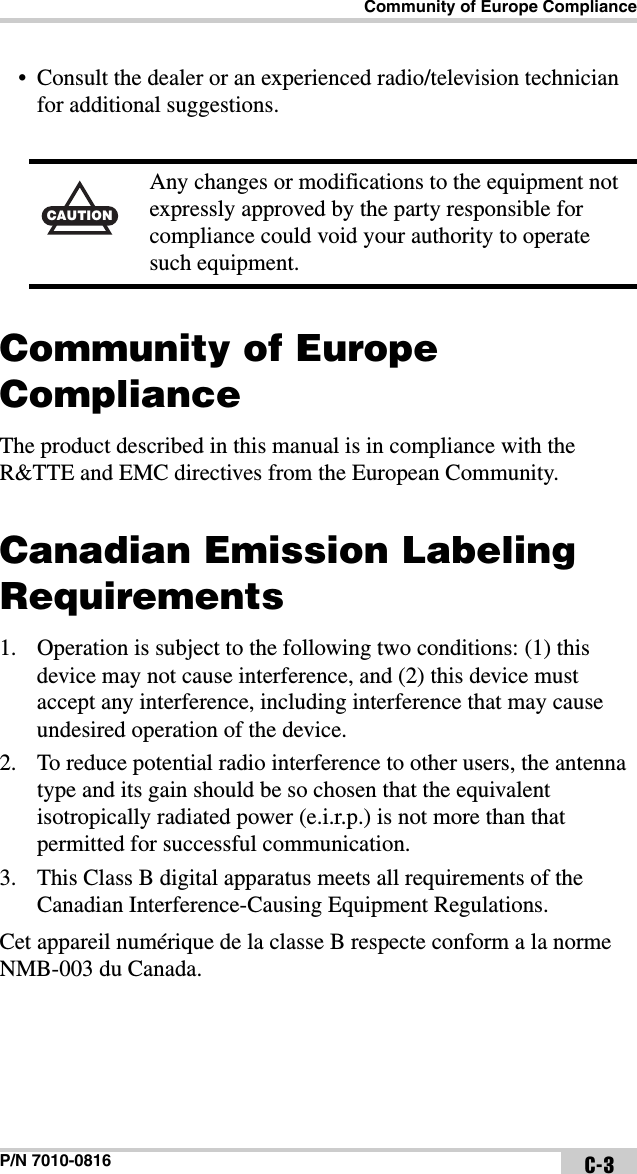 Community of Europe ComplianceP/N 7010-0816 C-3• Consult the dealer or an experienced radio/television technician for additional suggestions. Community of Europe ComplianceThe product described in this manual is in compliance with the R&amp;TTE and EMC directives from the European Community.Canadian Emission Labeling Requirements1. Operation is subject to the following two conditions: (1) this device may not cause interference, and (2) this device must accept any interference, including interference that may cause undesired operation of the device.2. To reduce potential radio interference to other users, the antenna type and its gain should be so chosen that the equivalent isotropically radiated power (e.i.r.p.) is not more than that permitted for successful communication.3. This Class B digital apparatus meets all requirements of the Canadian Interference-Causing Equipment Regulations.Cet appareil numérique de la classe B respecte conform a la norme NMB-003 du Canada.CAUTIONAny changes or modifications to the equipment not expressly approved by the party responsible for compliance could void your authority to operate such equipment.