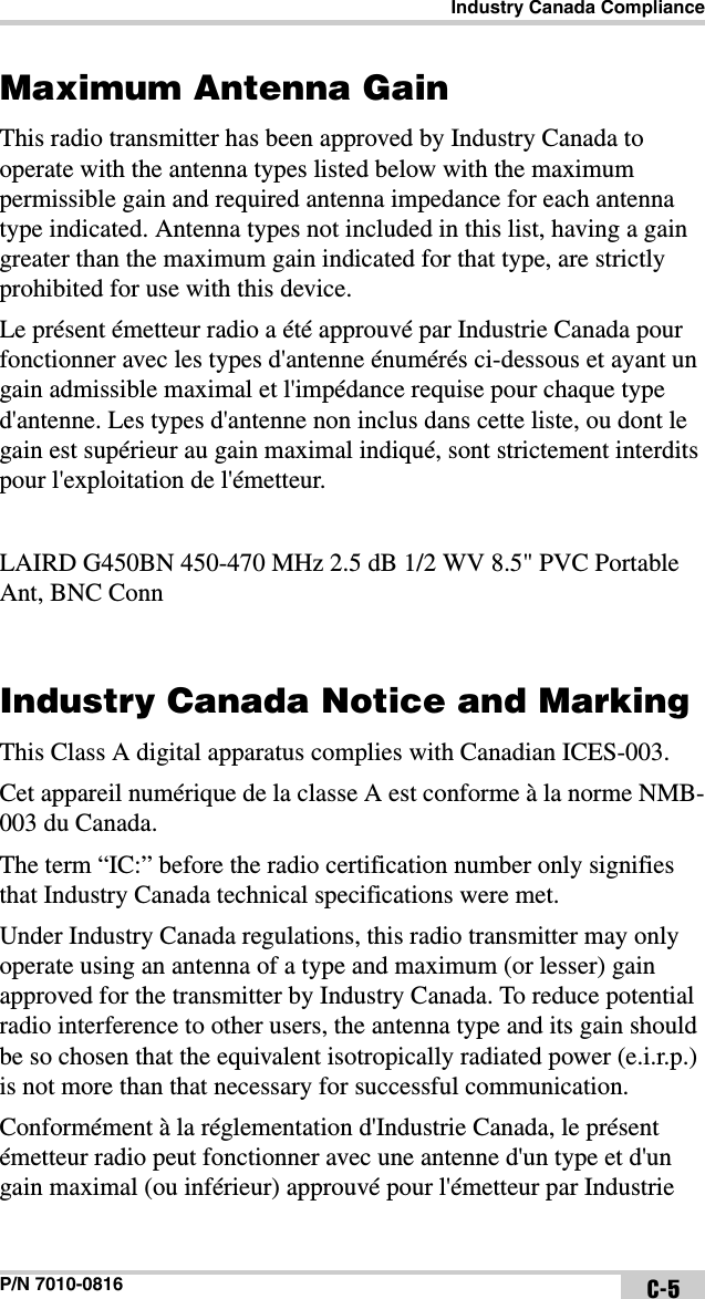 Industry Canada ComplianceP/N 7010-0816 C-5Maximum Antenna Gain This radio transmitter has been approved by Industry Canada to operate with the antenna types listed below with the maximum permissible gain and required antenna impedance for each antenna type indicated. Antenna types not included in this list, having a gain greater than the maximum gain indicated for that type, are strictly prohibited for use with this device.Le présent émetteur radio a été approuvé par Industrie Canada pour fonctionner avec les types d&apos;antenne énumérés ci-dessous et ayant un gain admissible maximal et l&apos;impédance requise pour chaque type d&apos;antenne. Les types d&apos;antenne non inclus dans cette liste, ou dont le gain est supérieur au gain maximal indiqué, sont strictement interdits pour l&apos;exploitation de l&apos;émetteur.LAIRD G450BN 450-470 MHz 2.5 dB 1/2 WV 8.5&quot; PVC Portable Ant, BNC ConnIndustry Canada Notice and Marking This Class A digital apparatus complies with Canadian ICES-003. Cet appareil numérique de la classe A est conforme à la norme NMB-003 du Canada. The term “IC:” before the radio certification number only signifies that Industry Canada technical specifications were met.Under Industry Canada regulations, this radio transmitter may only operate using an antenna of a type and maximum (or lesser) gain approved for the transmitter by Industry Canada. To reduce potential radio interference to other users, the antenna type and its gain should be so chosen that the equivalent isotropically radiated power (e.i.r.p.) is not more than that necessary for successful communication.Conformément à la réglementation d&apos;Industrie Canada, le présent émetteur radio peut fonctionner avec une antenne d&apos;un type et d&apos;un gain maximal (ou inférieur) approuvé pour l&apos;émetteur par Industrie 
