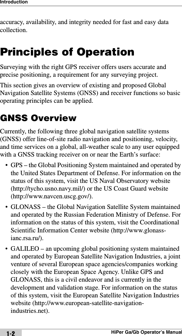 IntroductionHiPer Ga/Gb Operator’s Manual1-2accuracy, availability, and integrity needed for fast and easy data collection. Principles of OperationSurveying with the right GPS receiver offers users accurate and precise positioning, a requirement for any surveying project.This section gives an overview of existing and proposed Global Navigation Satellite Systems (GNSS) and receiver functions so basic operating principles can be applied. GNSS OverviewCurrently, the following three global navigation satellite systems (GNSS) offer line-of-site radio navigation and positioning, velocity, and time services on a global, all-weather scale to any user equipped with a GNSS tracking receiver on or near the Earth’s surface:• GPS – the Global Positioning System maintained and operated by the United States Department of Defense. For information on the status of this system, visit the US Naval Observatory website (http://tycho.usno.navy.mil/) or the US Coast Guard website (http://www.navcen.uscg.gov/).• GLONASS – the Global Navigation Satellite System maintained and operated by the Russian Federation Ministry of Defense. For information on the status of this system, visit the Coordinational Scientific Information Center website (http://www.glonass-ianc.rsa.ru/).• GALILEO – an upcoming global positioning system maintained and operated by European Satellite Navigation Industries, a joint venture of several European space agencies/companies working closely with the European Space Agency. Unlike GPS and GLONASS, this is a civil endeavor and is currently in the development and validation stage. For information on the status of this system, visit the European Satellite Navigation Industries website (http://www.european-satellite-navigation-industries.net).