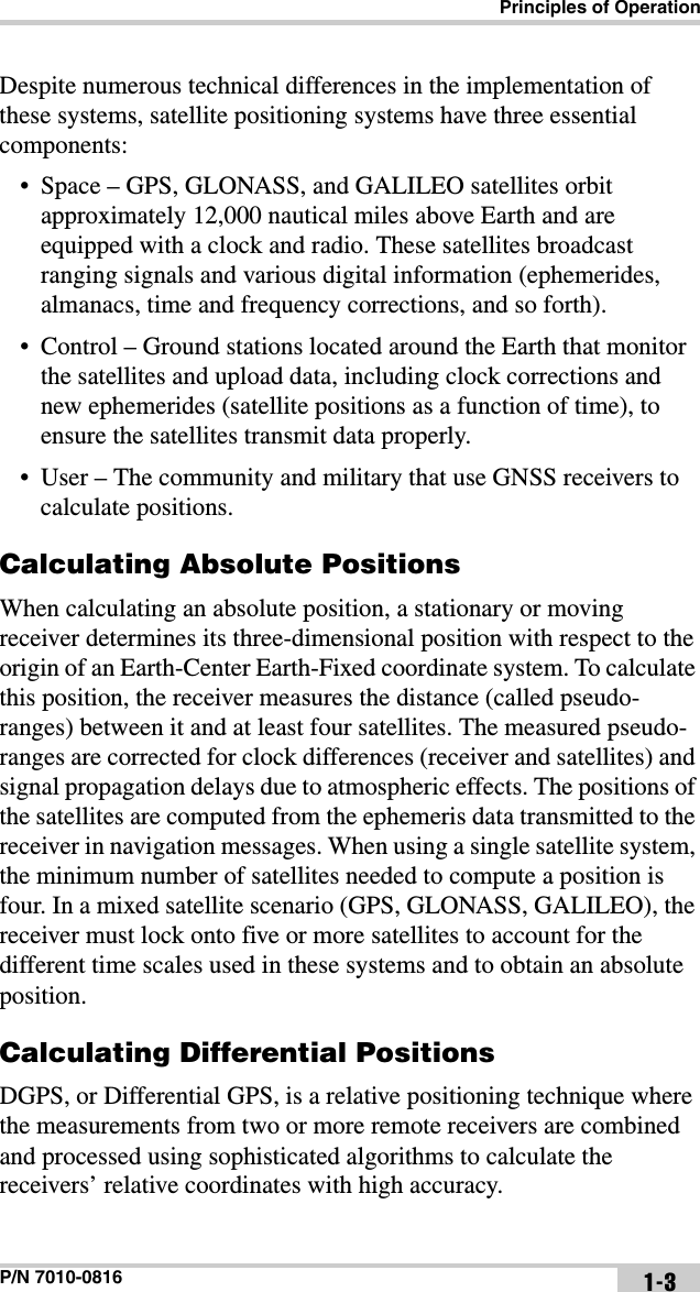 Principles of OperationP/N 7010-0816 1-3Despite numerous technical differences in the implementation of these systems, satellite positioning systems have three essential components:• Space – GPS, GLONASS, and GALILEO satellites orbit approximately 12,000 nautical miles above Earth and are equipped with a clock and radio. These satellites broadcast ranging signals and various digital information (ephemerides, almanacs, time and frequency corrections, and so forth).• Control – Ground stations located around the Earth that monitor the satellites and upload data, including clock corrections and new ephemerides (satellite positions as a function of time), to ensure the satellites transmit data properly.• User – The community and military that use GNSS receivers to calculate positions.Calculating Absolute PositionsWhen calculating an absolute position, a stationary or moving receiver determines its three-dimensional position with respect to the origin of an Earth-Center Earth-Fixed coordinate system. To calculate this position, the receiver measures the distance (called pseudo-ranges) between it and at least four satellites. The measured pseudo-ranges are corrected for clock differences (receiver and satellites) and signal propagation delays due to atmospheric effects. The positions of the satellites are computed from the ephemeris data transmitted to the receiver in navigation messages. When using a single satellite system, the minimum number of satellites needed to compute a position is four. In a mixed satellite scenario (GPS, GLONASS, GALILEO), the receiver must lock onto five or more satellites to account for the different time scales used in these systems and to obtain an absolute position.Calculating Differential PositionsDGPS, or Differential GPS, is a relative positioning technique where the measurements from two or more remote receivers are combined and processed using sophisticated algorithms to calculate the receivers’ relative coordinates with high accuracy.