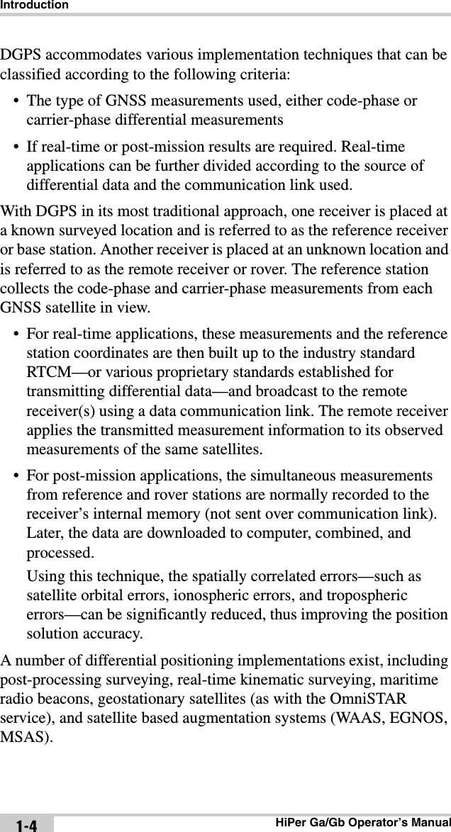 IntroductionHiPer Ga/Gb Operator’s Manual1-4DGPS accommodates various implementation techniques that can be classified according to the following criteria:• The type of GNSS measurements used, either code-phase or carrier-phase differential measurements• If real-time or post-mission results are required. Real-time applications can be further divided according to the source of differential data and the communication link used.With DGPS in its most traditional approach, one receiver is placed at a known surveyed location and is referred to as the reference receiver or base station. Another receiver is placed at an unknown location and is referred to as the remote receiver or rover. The reference station collects the code-phase and carrier-phase measurements from each GNSS satellite in view.• For real-time applications, these measurements and the reference station coordinates are then built up to the industry standard RTCM—or various proprietary standards established for transmitting differential data—and broadcast to the remote receiver(s) using a data communication link. The remote receiver applies the transmitted measurement information to its observed measurements of the same satellites.• For post-mission applications, the simultaneous measurements from reference and rover stations are normally recorded to the receiver’s internal memory (not sent over communication link). Later, the data are downloaded to computer, combined, and processed. Using this technique, the spatially correlated errors—such as satellite orbital errors, ionospheric errors, and tropospheric errors—can be significantly reduced, thus improving the position solution accuracy.A number of differential positioning implementations exist, including post-processing surveying, real-time kinematic surveying, maritime radio beacons, geostationary satellites (as with the OmniSTAR service), and satellite based augmentation systems (WAAS, EGNOS, MSAS).