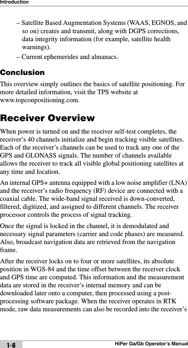 IntroductionHiPer Ga/Gb Operator’s Manual1-6– Satellite Based Augmentation Systems (WAAS, EGNOS, and so on) creates and transmit, along with DGPS corrections, data integrity information (for example, satellite health warnings).– Current ephemerides and almanacs.ConclusionThis overview simply outlines the basics of satellite positioning. For more detailed information, visit the TPS website at www.topconpositioning.com.Receiver OverviewWhen power is turned on and the receiver self-test completes, the receiver’s 40 channels initialize and begin tracking visible satellites. Each of the receiver’s channels can be used to track any one of the GPS and GLONASS signals. The number of channels available allows the receiver to track all visible global positioning satellites at any time and location.An internal GPS+ antenna equipped with a low noise amplifier (LNA) and the receiver’s radio frequency (RF) device are connected with a coaxial cable. The wide-band signal received is down-converted, filtered, digitized, and assigned to different channels. The receiver processor controls the process of signal tracking.Once the signal is locked in the channel, it is demodulated and necessary signal parameters (carrier and code phases) are measured. Also, broadcast navigation data are retrieved from the navigation frame. After the receiver locks on to four or more satellites, its absolute position in WGS-84 and the time offset between the receiver clock and GPS time are computed. This information and the measurement data are stored in the receiver’s internal memory and can be downloaded later onto a computer, then processed using a post-processing software package. When the receiver operates in RTK mode, raw data measurements can also be recorded into the receiver’s 
