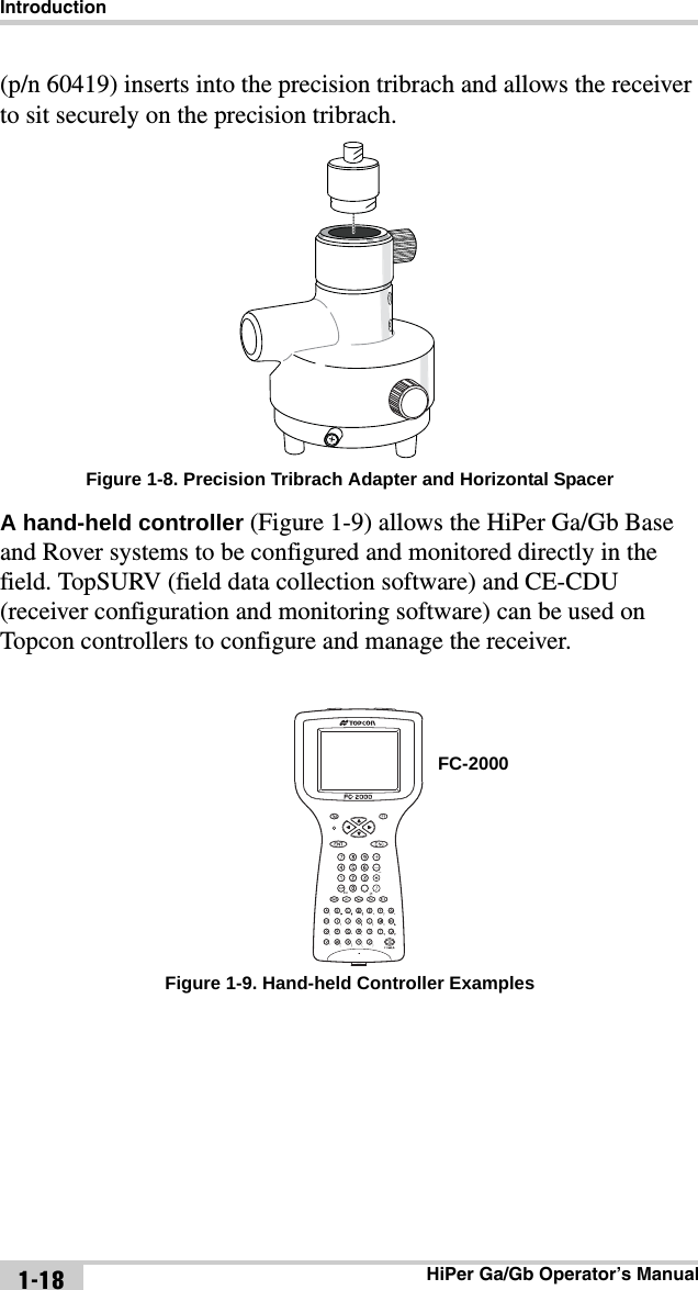 IntroductionHiPer Ga/Gb Operator’s Manual1-18(p/n 60419) inserts into the precision tribrach and allows the receiver to sit securely on the precision tribrach. Figure 1-8. Precision Tribrach Adapter and Horizontal SpacerA hand-held controller (Figure 1-9) allows the HiPer Ga/Gb Base and Rover systems to be configured and monitored directly in the field. TopSURV (field data collection software) and CE-CDU (receiver configuration and monitoring software) can be used on Topcon controllers to configure and manage the receiver. Figure 1-9. Hand-held Controller ExamplesFC-2000