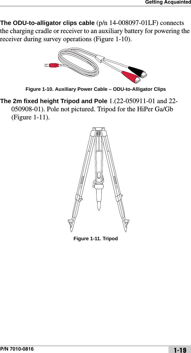 Getting AcquaintedP/N 7010-0816 1-19The ODU-to-alligator clips cable (p/n 14-008097-01LF) connects the charging cradle or receiver to an auxiliary battery for powering the receiver during survey operations (Figure 1-10). Figure 1-10. Auxiliary Power Cable – ODU-to-Alligator ClipsThe 2m fixed height Tripod and Pole 1.(22-050911-01 and 22-050908-01). Pole not pictured. Tripod for the HiPer Ga/Gb (Figure 1-11).   Figure 1-11. Tripod