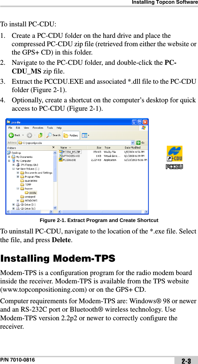 Installing Topcon SoftwareP/N 7010-0816 2-3To install PC-CDU:1. Create a PC-CDU folder on the hard drive and place the compressed PC-CDU zip file (retrieved from either the website or the GPS+ CD) in this folder.2. Navigate to the PC-CDU folder, and double-click the PC-CDU_MS zip file.3. Extract the PCCDU.EXE and associated *.dll file to the PC-CDU folder (Figure 2-1). 4. Optionally, create a shortcut on the computer’s desktop for quick access to PC-CDU (Figure 2-1). Figure 2-1. Extract Program and Create ShortcutTo uninstall PC-CDU, navigate to the location of the *.exe file. Select the file, and press Delete.Installing Modem-TPSModem-TPS is a configuration program for the radio modem board inside the receiver. Modem-TPS is available from the TPS website (www.topconpositioning.com) or on the GPS+ CD.Computer requirements for Modem-TPS are: Windows® 98 or newer and an RS-232C port or Bluetooth® wireless technology. Use Modem-TPS version 2.2p2 or newer to correctly configure the receiver.