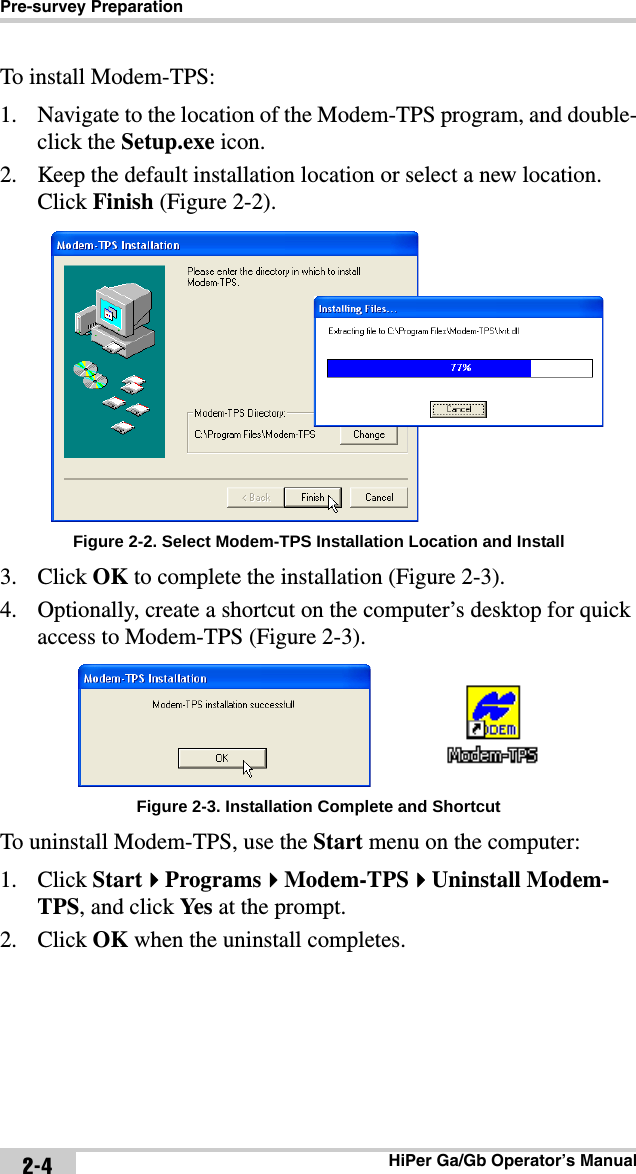 Pre-survey PreparationHiPer Ga/Gb Operator’s Manual2-4To install Modem-TPS:1. Navigate to the location of the Modem-TPS program, and double-click the Setup.exe icon. 2. Keep the default installation location or select a new location. Click Finish (Figure 2-2). Figure 2-2. Select Modem-TPS Installation Location and Install3. Click OK to complete the installation (Figure 2-3).4. Optionally, create a shortcut on the computer’s desktop for quick access to Modem-TPS (Figure 2-3). Figure 2-3. Installation Complete and ShortcutTo uninstall Modem-TPS, use the Start menu on the computer: 1. Click StartProgramsModem-TPSUninstall Modem-TPS, and click Yes  at the prompt. 2. Click OK when the uninstall completes.