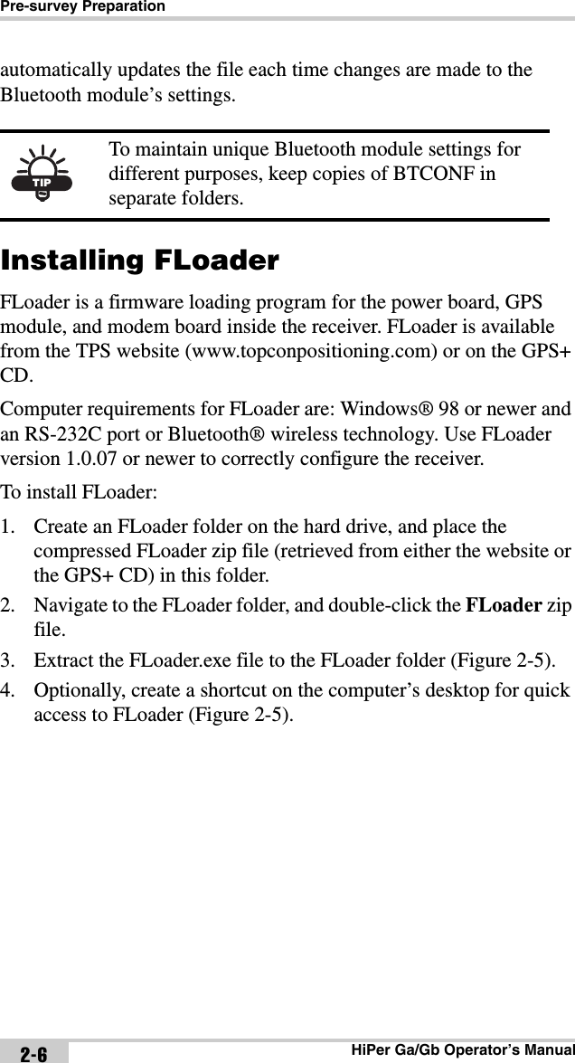 Pre-survey PreparationHiPer Ga/Gb Operator’s Manual2-6automatically updates the file each time changes are made to the Bluetooth module’s settings. Installing FLoaderFLoader is a firmware loading program for the power board, GPS module, and modem board inside the receiver. FLoader is available from the TPS website (www.topconpositioning.com) or on the GPS+ CD.Computer requirements for FLoader are: Windows® 98 or newer and an RS-232C port or Bluetooth® wireless technology. Use FLoader version 1.0.07 or newer to correctly configure the receiver.To install FLoader:1. Create an FLoader folder on the hard drive, and place the compressed FLoader zip file (retrieved from either the website or the GPS+ CD) in this folder.2. Navigate to the FLoader folder, and double-click the FLoader zip file.3. Extract the FLoader.exe file to the FLoader folder (Figure 2-5). 4. Optionally, create a shortcut on the computer’s desktop for quick access to FLoader (Figure 2-5).TIPTo maintain unique Bluetooth module settings for different purposes, keep copies of BTCONF in separate folders.