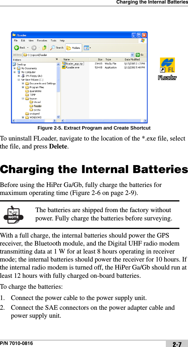 Charging the Internal BatteriesP/N 7010-0816 2-7 Figure 2-5. Extract Program and Create ShortcutTo uninstall FLoader, navigate to the location of the *.exe file, select the file, and press Delete. Charging the Internal BatteriesBefore using the HiPer Ga/Gb, fully charge the batteries for maximum operating time (Figure 2-6 on page 2-9). With a full charge, the internal batteries should power the GPS receiver, the Bluetooth module, and the Digital UHF radio modem transmitting data at 1 W for at least 8 hours operating in receiver mode; the internal batteries should power the receiver for 10 hours. If the internal radio modem is turned off, the HiPer Ga/Gb should run at least 12 hours with fully charged on-board batteries.To charge the batteries:1. Connect the power cable to the power supply unit.2. Connect the SAE connectors on the power adapter cable and power supply unit.NOTEThe batteries are shipped from the factory without power. Fully charge the batteries before surveying.