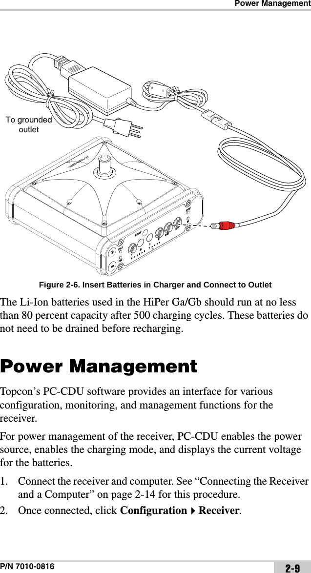 Power ManagementP/N 7010-0816 2-9Figure 2-6. Insert Batteries in Charger and Connect to OutletThe Li-Ion batteries used in the HiPer Ga/Gb should run at no less than 80 percent capacity after 500 charging cycles. These batteries do not need to be drained before recharging.Power ManagementTopcon’s PC-CDU software provides an interface for various configuration, monitoring, and management functions for the receiver.For power management of the receiver, PC-CDU enables the power source, enables the charging mode, and displays the current voltage for the batteries. 1. Connect the receiver and computer. See “Connecting the Receiver and a Computer” on page 2-14 for this procedure.2. Once connected, click ConfigurationReceiver.To groundedoutlet