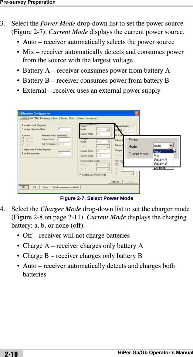 Pre-survey PreparationHiPer Ga/Gb Operator’s Manual2-103. Select the Power Mode drop-down list to set the power source (Figure 2-7). Current Mode displays the current power source.• Auto – receiver automatically selects the power source• Mix – receiver automatically detects and consumes power from the source with the largest voltage • Battery A – receiver consumes power from battery A• Battery B – receiver consumes power from battery B • External – receiver uses an external power supplyFigure 2-7. Select Power Mode4. Select the Charger Mode drop-down list to set the charger mode (Figure 2-8 on page 2-11). Current Mode displays the charging battery: a, b, or none (off).• Off – receiver will not charge batteries• Charge A – receiver charges only battery A• Charge B – receiver charges only battery B• Auto – receiver automatically detects and charges both batteries 