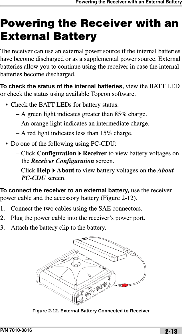 Powering the Receiver with an External BatteryP/N 7010-0816 2-13Powering the Receiver with an External BatteryThe receiver can use an external power source if the internal batteries have become discharged or as a supplemental power source. External batteries allow you to continue using the receiver in case the internal batteries become discharged.To check the status of the internal batteries, view the BATT LED or check the status using available Topcon software.• Check the BATT LEDs for battery status.– A green light indicates greater than 85% charge.– An orange light indicates an intermediate charge.– A red light indicates less than 15% charge.• Do one of the following using PC-CDU:– Click ConfigurationReceiver to view battery voltages on the Receiver Configuration screen.– Click HelpAbout to view battery voltages on the About PC-CDU screen.To connect the receiver to an external battery, use the receiver power cable and the accessory battery (Figure 2-12). 1. Connect the two cables using the SAE connectors.2. Plug the power cable into the receiver’s power port.3. Attach the battery clip to the battery. Figure 2-12. External Battery Connected to Receiver