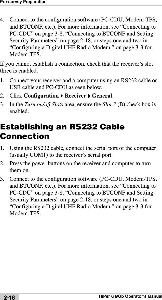 Pre-survey PreparationHiPer Ga/Gb Operator’s Manual2-164. Connect to the configuration software (PC-CDU, Modem-TPS, and BTCONF, etc.). For more information, see “Connecting to PC-CDU” on page 3-8, “Connecting to BTCONF and Setting Security Parameters” on page 2-18, or steps one and two in “Configuring a Digital UHF Radio Modem ” on page 3-3 for Modem-TPS.If you cannot establish a connection, check that the receiver’s slot three is enabled. 1. Connect your receiver and a computer using an RS232 cable or USB cable and PC-CDU as seen below.2. Click ConfigurationReceiverGeneral.3. In the Turn on/off Slots area, ensure the Slot 3 (B) check box is enabled.Establishing an RS232 Cable Connection1. Using the RS232 cable, connect the serial port of the computer (usually COM1) to the receiver’s serial port.2. Press the power buttons on the receiver and computer to turn them on. 3. Connect to the configuration software (PC-CDU, Modem-TPS, and BTCONF, etc.). For more information, see “Connecting to PC-CDU” on page 3-8, “Connecting to BTCONF and Setting Security Parameters” on page 2-18, or steps one and two in “Configuring a Digital UHF Radio Modem ” on page 3-3 for Modem-TPS.