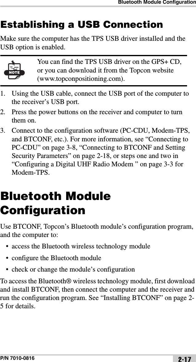 Bluetooth Module ConfigurationP/N 7010-0816 2-17Establishing a USB ConnectionMake sure the computer has the TPS USB driver installed and the USB option is enabled.1. Using the USB cable, connect the USB port of the computer to the receiver’s USB port.2. Press the power buttons on the receiver and computer to turn them on.3. Connect to the configuration software (PC-CDU, Modem-TPS, and BTCONF, etc.). For more information, see “Connecting to PC-CDU” on page 3-8, “Connecting to BTCONF and Setting Security Parameters” on page 2-18, or steps one and two in “Configuring a Digital UHF Radio Modem ” on page 3-3 for Modem-TPS.Bluetooth Module ConfigurationUse BTCONF, Topcon’s Bluetooth module’s configuration program, and the computer to:• access the Bluetooth wireless technology module• configure the Bluetooth module• check or change the module’s configurationTo access the Bluetooth® wireless technology module, first download and install BTCONF, then connect the computer and the receiver and run the configuration program. See “Installing BTCONF” on page 2-5 for details.NOTEYou can find the TPS USB driver on the GPS+ CD, or you can download it from the Topcon website (www.topconpositioning.com).