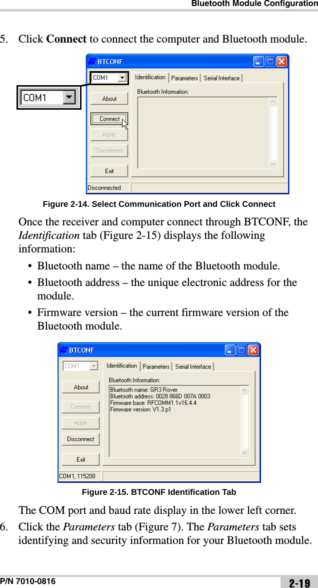 Bluetooth Module ConfigurationP/N 7010-0816 2-195. Click Connect to connect the computer and Bluetooth module. Figure 2-14. Select Communication Port and Click ConnectOnce the receiver and computer connect through BTCONF, the Identification tab (Figure 2-15) displays the following information:• Bluetooth name – the name of the Bluetooth module.• Bluetooth address – the unique electronic address for the module.• Firmware version – the current firmware version of the Bluetooth module. Figure 2-15. BTCONF Identification TabThe COM port and baud rate display in the lower left corner.6. Click the Parameters tab (Figure 7). The Parameters tab sets identifying and security information for your Bluetooth module. 