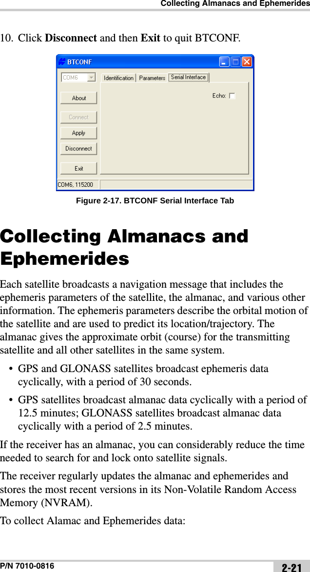Collecting Almanacs and EphemeridesP/N 7010-0816 2-2110. Click Disconnect and then Exit to quit BTCONF. Figure 2-17. BTCONF Serial Interface TabCollecting Almanacs and EphemeridesEach satellite broadcasts a navigation message that includes the ephemeris parameters of the satellite, the almanac, and various other information. The ephemeris parameters describe the orbital motion of the satellite and are used to predict its location/trajectory. The almanac gives the approximate orbit (course) for the transmitting satellite and all other satellites in the same system. • GPS and GLONASS satellites broadcast ephemeris data cyclically, with a period of 30 seconds. • GPS satellites broadcast almanac data cyclically with a period of 12.5 minutes; GLONASS satellites broadcast almanac data cyclically with a period of 2.5 minutes.If the receiver has an almanac, you can considerably reduce the time needed to search for and lock onto satellite signals.The receiver regularly updates the almanac and ephemerides and stores the most recent versions in its Non-Volatile Random Access Memory (NVRAM).To collect Alamac and Ephemerides data: