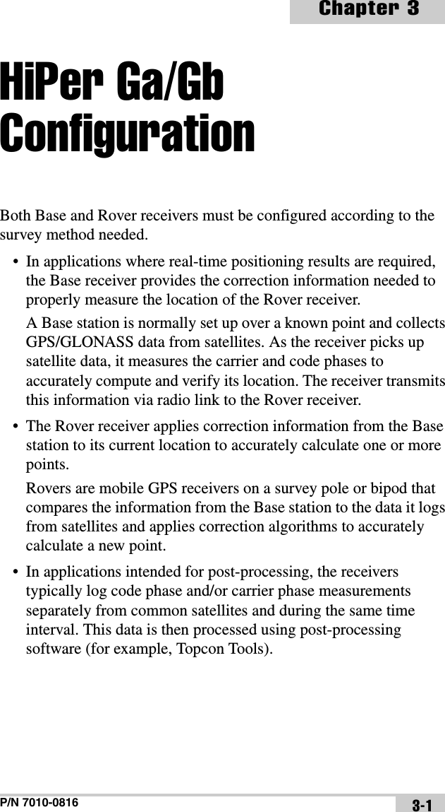P/N 7010-0816Chapter 33-1HiPer Ga/Gb ConfigurationBoth Base and Rover receivers must be configured according to the  survey method needed.• In applications where real-time positioning results are required, the Base receiver provides the correction information needed to properly measure the location of the Rover receiver.A Base station is normally set up over a known point and collects GPS/GLONASS data from satellites. As the receiver picks up satellite data, it measures the carrier and code phases to accurately compute and verify its location. The receiver transmits this information via radio link to the Rover receiver.• The Rover receiver applies correction information from the Base station to its current location to accurately calculate one or more points.Rovers are mobile GPS receivers on a survey pole or bipod that compares the information from the Base station to the data it logs from satellites and applies correction algorithms to accurately calculate a new point.• In applications intended for post-processing, the receivers typically log code phase and/or carrier phase measurements separately from common satellites and during the same time interval. This data is then processed using post-processing software (for example, Topcon Tools).