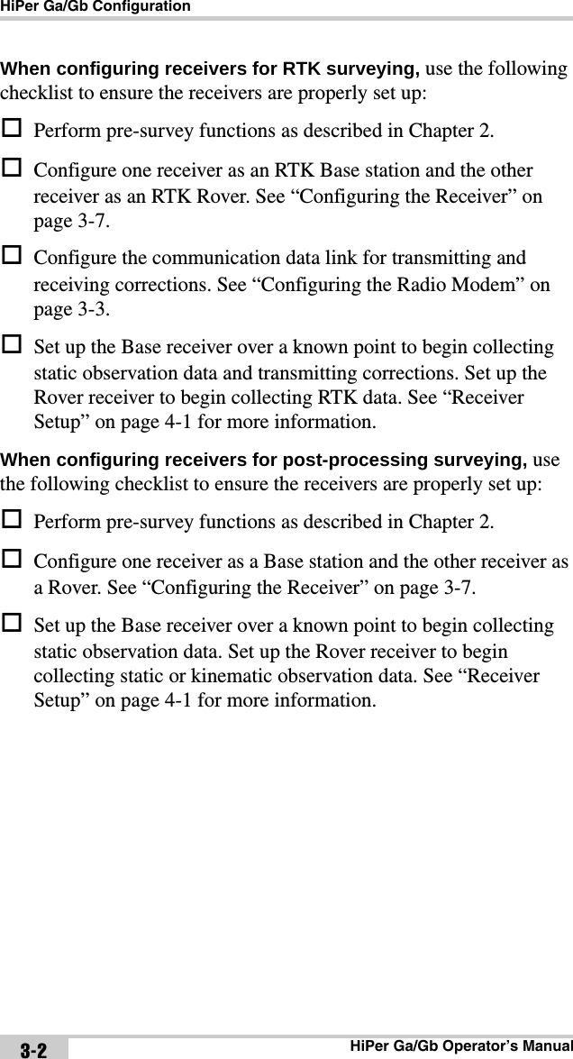 HiPer Ga/Gb ConfigurationHiPer Ga/Gb Operator’s Manual3-2When configuring receivers for RTK surveying, use the following checklist to ensure the receivers are properly set up:Perform pre-survey functions as described in Chapter 2.Configure one receiver as an RTK Base station and the other receiver as an RTK Rover. See “Configuring the Receiver” on page 3-7.Configure the communication data link for transmitting and receiving corrections. See “Configuring the Radio Modem” on page 3-3.Set up the Base receiver over a known point to begin collecting static observation data and transmitting corrections. Set up the Rover receiver to begin collecting RTK data. See “Receiver Setup” on page 4-1 for more information.When configuring receivers for post-processing surveying, use the following checklist to ensure the receivers are properly set up:Perform pre-survey functions as described in Chapter 2.Configure one receiver as a Base station and the other receiver as a Rover. See “Configuring the Receiver” on page 3-7.Set up the Base receiver over a known point to begin collecting static observation data. Set up the Rover receiver to begin collecting static or kinematic observation data. See “Receiver Setup” on page 4-1 for more information.