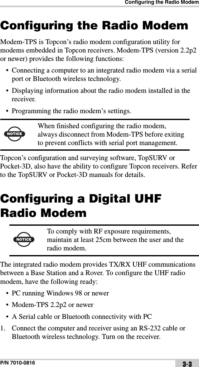 Configuring the Radio ModemP/N 7010-0816 3-3Configuring the Radio ModemModem-TPS is Topcon’s radio modem configuration utility for modems embedded in Topcon receivers. Modem-TPS (version 2.2p2 or newer) provides the following functions:• Connecting a computer to an integrated radio modem via a serial port or Bluetooth wireless technology.• Displaying information about the radio modem installed in the receiver.• Programming the radio modem’s settings.Topcon’s configuration and surveying software, TopSURV or Pocket-3D, also have the ability to configure Topcon receivers. Refer to the TopSURV or Pocket-3D manuals for details. Configuring a Digital UHF Radio Modem The integrated radio modem provides TX/RX UHF communications between a Base Station and a Rover. To configure the UHF radio modem, have the following ready:• PC running Windows 98 or newer• Modem-TPS 2.2p2 or newer• A Serial cable or Bluetooth connectivity with PC1. Connect the computer and receiver using an RS-232 cable or Bluetooth wireless technology. Turn on the receiver.NOTICEWhen finished configuring the radio modem, always disconnect from Modem-TPS before exiting to prevent conflicts with serial port management.NOTICETo comply with RF exposure requirements, maintain at least 25cm between the user and the radio modem.