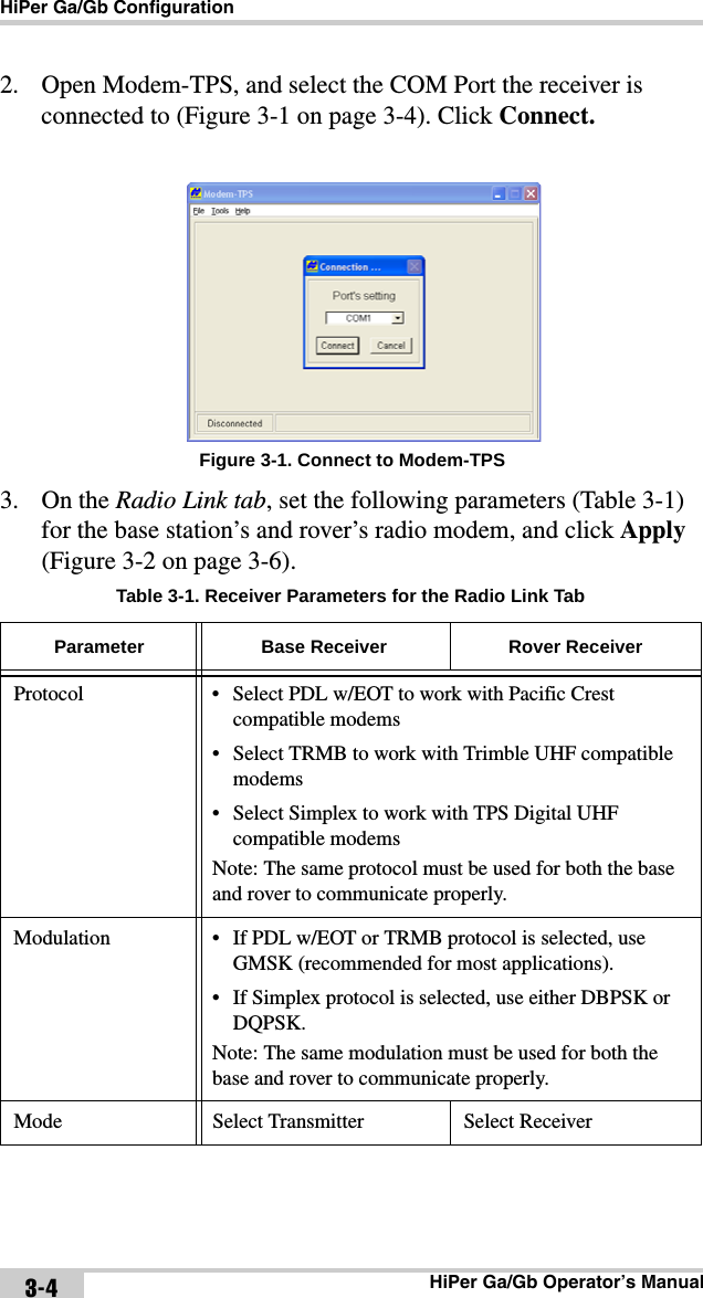 HiPer Ga/Gb ConfigurationHiPer Ga/Gb Operator’s Manual3-42. Open Modem-TPS, and select the COM Port the receiver is connected to (Figure 3-1 on page 3-4). Click Connect.Figure 3-1. Connect to Modem-TPS3. On the Radio Link tab, set the following parameters (Table 3-1) for the base station’s and rover’s radio modem, and click Apply (Figure 3-2 on page 3-6).Table 3-1. Receiver Parameters for the Radio Link Tab Parameter Base Receiver Rover ReceiverProtocol • Select PDL w/EOT to work with Pacific Crest compatible modems• Select TRMB to work with Trimble UHF compatible modems• Select Simplex to work with TPS Digital UHF compatible modemsNote: The same protocol must be used for both the base and rover to communicate properly.Modulation • If PDL w/EOT or TRMB protocol is selected, use GMSK (recommended for most applications).• If Simplex protocol is selected, use either DBPSK or DQPSK.Note: The same modulation must be used for both the base and rover to communicate properly.Mode Select Transmitter Select Receiver