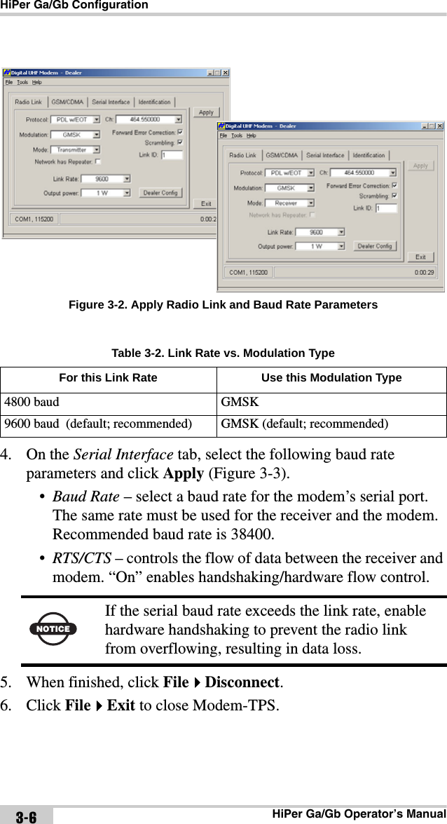 HiPer Ga/Gb ConfigurationHiPer Ga/Gb Operator’s Manual3-6Figure 3-2. Apply Radio Link and Baud Rate Parameters4. On the Serial Interface tab, select the following baud rate parameters and click Apply (Figure 3-3).•Baud Rate – select a baud rate for the modem’s serial port. The same rate must be used for the receiver and the modem. Recommended baud rate is 38400.•RTS/CTS – controls the flow of data between the receiver and modem. “On” enables handshaking/hardware flow control.5. When finished, click FileDisconnect. 6. Click FileExit to close Modem-TPS.Table 3-2. Link Rate vs. Modulation TypeFor this Link Rate Use this Modulation Type4800 baud GMSK9600 baud  (default; recommended) GMSK (default; recommended) NOTICEIf the serial baud rate exceeds the link rate, enable hardware handshaking to prevent the radio link from overflowing, resulting in data loss.