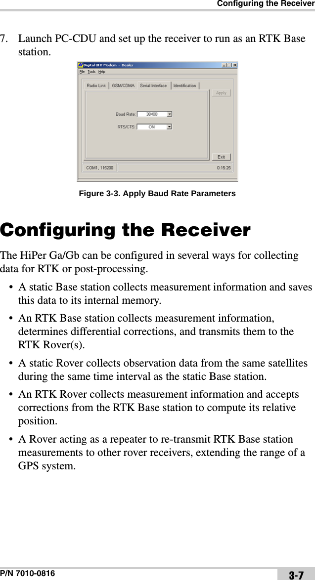 Configuring the ReceiverP/N 7010-0816 3-77. Launch PC-CDU and set up the receiver to run as an RTK Base station.Figure 3-3. Apply Baud Rate ParametersConfiguring the ReceiverThe HiPer Ga/Gb can be configured in several ways for collecting data for RTK or post-processing.• A static Base station collects measurement information and saves this data to its internal memory.• An RTK Base station collects measurement information, determines differential corrections, and transmits them to the RTK Rover(s).• A static Rover collects observation data from the same satellites during the same time interval as the static Base station.• An RTK Rover collects measurement information and accepts corrections from the RTK Base station to compute its relative position.• A Rover acting as a repeater to re-transmit RTK Base station measurements to other rover receivers, extending the range of a GPS system.